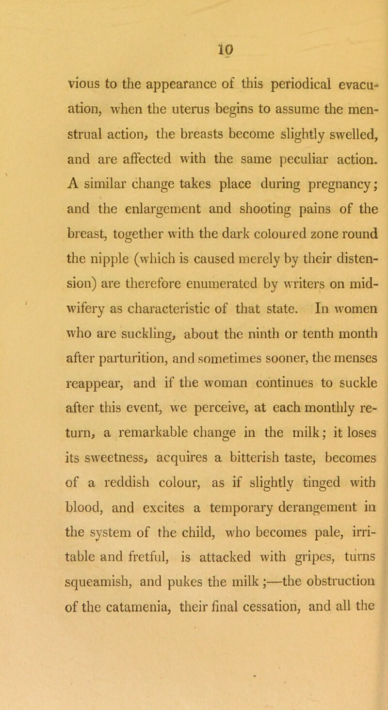 vious to the appearance of this periodical evacu- ation, when the uterus begins to assume the men- strual action, the breasts become slightly swelled, and are affected with the same peculiar action. A similar change takes place during pregnancy; and the enlargement and shooting pains of the breast, together with the dark coloured zone round the nipple (which is caused merely by their disten- sion) are therefore enumerated by writers on mid- wifery as characteristic of that state. In women who are suckling, about the ninth or tenth month after parturition, and sometimes sooner, the menses reappear, and if the woman continues to suckle after this event, we perceive, at each monthly re- turn, a remarkable change in the milk; it loses its sweetness, acquires a bitterish taste, becomes of a reddish colour, as if slightly tinged with blood, and excites a temporary derangement in the system of the child, who becomes pale, irri- table and fretful, is attacked with gripes, turns squeamish, and pukes the milk ;—the obstruction of the catamenia, their final cessation, and all the
