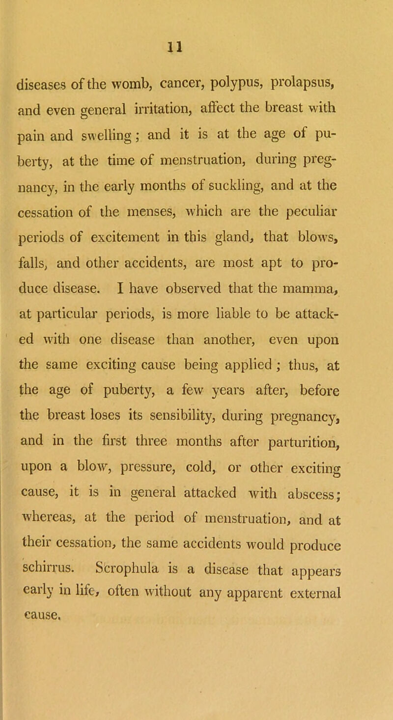 diseases of the womb, cancer, polypus, prolapsus, and even general irritation, affect the breast with pain and swelling; and it is at the age of pu- berty, at the time of menstruation, during preg- nancy, in the early months of suckling, and at the cessation of the menses, which are the peculiar periods of excitement in this gland, that blows, falls, and other accidents, are most apt to pro- duce disease. I have observed that the mamma, at particular periods, is more liable to be attack- ed with one disease than another, even upon the same exciting cause being applied ; thus, at the age of puberty, a few years after, before the breast loses its sensibility, during pregnancy, and in the first three months after parturition, upon a blow, pressure, cold, or other exciting cause, it is in general attacked with abscess; whereas, at the period of menstruation, and at their cessation, the same accidents would produce schirrus. S'crophula is a disease that appears early in life, often without any apparent external cause.