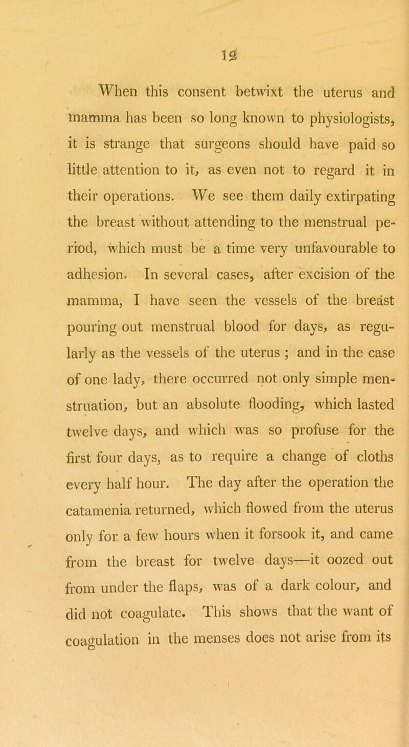 When this consent betwixt the uterus and mamma has been so long known to physiologists, it is strange that surgeons should have paid so little attention to it, as even not to regard it in their operations. We see them daily extirpating the breast without attending to the menstrual pe- riod, which must be a time very unfavourable to adhesion. In several cases, after excision of the mamma, I have seen the vessels of the breast pouring out menstrual blood for days, as regu- larly as the vessels of the uterus ; and in the case of one lady, there occurred not only simple men- struation, but an absolute flooding, which lasted twelve days, and which -was so profuse for the first four days, as to require a change of cloths every half hour. The day after the operation the catamenia returned, which flowed from the uterus only for a few hours when it forsook it, and came from the breast for twelve days—it oozed out from under the flaps, M'as of a dark colour, and did not coagulate. This shows that the want of coagulation in the menses does not arise from its !