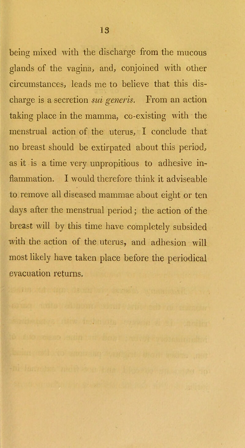 being mixed with the discharge from the mucous glands of the vagina, and, conjoined with other circumstances, leads me to believe that this dis- charge is a secretion sni generis. From an action taking place in the mamma, co-existing with the menstrual action of the uterus, I conclude that no breast should be extirpated about this period, as it is a time very unpropitious to adhesive in- flammation. I would therefore think it adviseable to remove all diseased mammae about eight or ten days after the menstrual period; the action of the breast will by this time have completely subsided with the action of the uterus, and adhesion will most likely have taken place before the periodical evacuation returns.