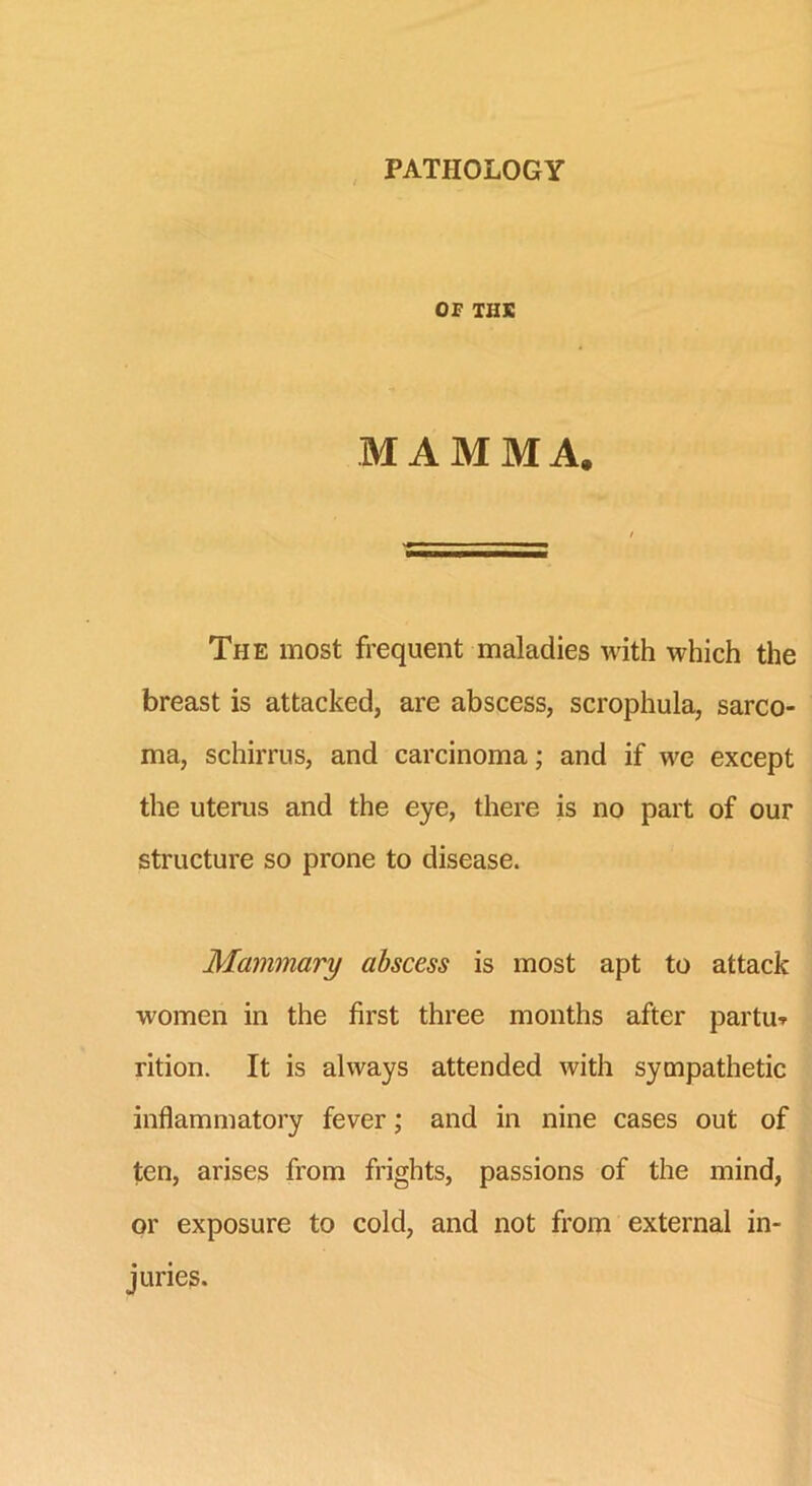 PATHOLOGY OF THE MAMMA. The most frequent maladies with which the breast is attacked, are abscess, scrophula, sarco- ma, schirrus, and carcinoma; and if we except the uterus and the eye, there is no part of our structure so prone to disease. Mammary abscess is most apt to attack women in the first three months after partus rition. It is always attended with sympathetic inflammatory fever; and in nine cases out of ten, arises from frights, passions of the mind, or exposure to cold, and not from external in- juries.