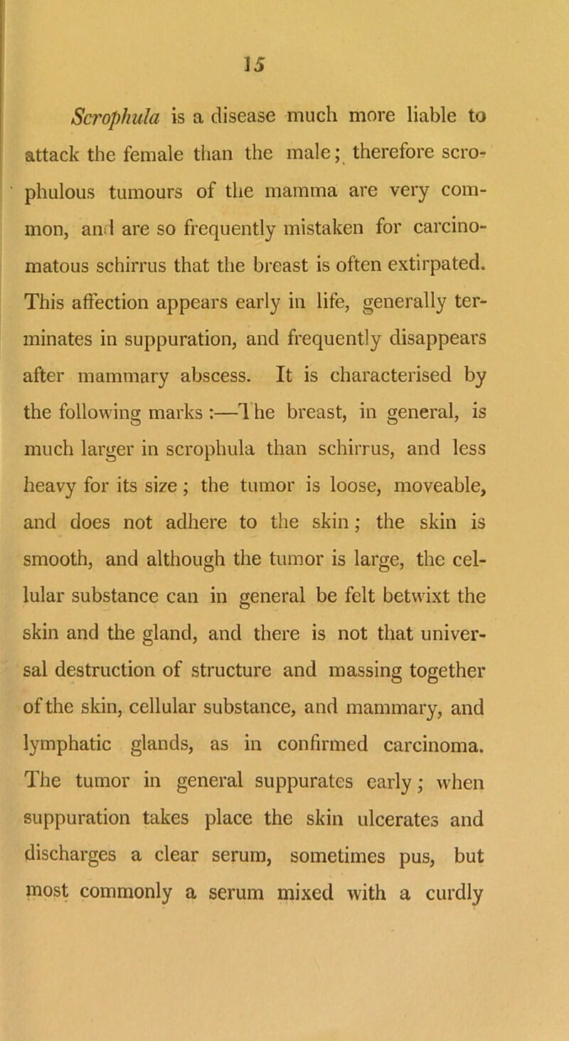 Scrophula is a disease much more liable to attack the female than the male; therefore scro- phulous tumours of the mamma are very com- mon, and are so frequently mistaken for carcino- matous schirrus that the breast is often extirpated. This affection appears early in life, generally ter- minates in suppuration, and frequently disappears after mammary abscess. It is characterised by the following marks :—The breast, in general, is much larger in scrophula than schirrus, and less heavy for its size; the tumor is loose, moveable, and does not adhere to the skin; the skin is smooth, and although the tumor is large, the cel- lular substance can in general be felt betwixt the skin and the gland, and there is not that univer- sal destruction of structure and massing together of the skin, cellular substance, and mammary, and lymphatic glands, as in confirmed carcinoma. The tumor in general suppurates early; when suppuration takes place the skin ulcerates and discharges a clear serum, sometimes pus, but most commonly a serum mixed with a curdly