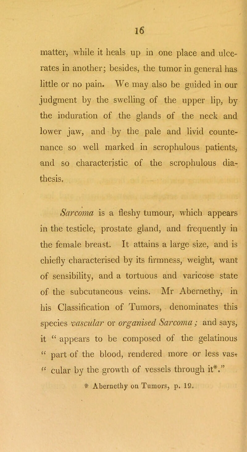 matter, while it heals up in one place and ulce- rates in another; besides, the tumor in general has little or no pain. We may also be guided in our judgment by the swelling of the upper lip, by the induration of the glands of the neck and lower jaw, and by the pale and livid counte- nance so well marked in scrophulous patients, and so characteristic of the scrophulous dia- thesis. Sarcoma is a fleshy tumour, which appears in the testicle, prostate gland, and frequently in the female breast. It attains a large size, and is chiefly characterised by its firmness, weight, want of sensibility, and a tortuous and varicose state of the subcutaneous veins. Mr Abernethy, in his Classification of Tumors, denominates this species vascular or organised Sarcoma ; and says, it “ appears to be composed of the gelatinous “ part of the blood, rendered more or less vas* il cular by the growth of vessels through it*.” % Abernethy on Tumors, p. 19.
