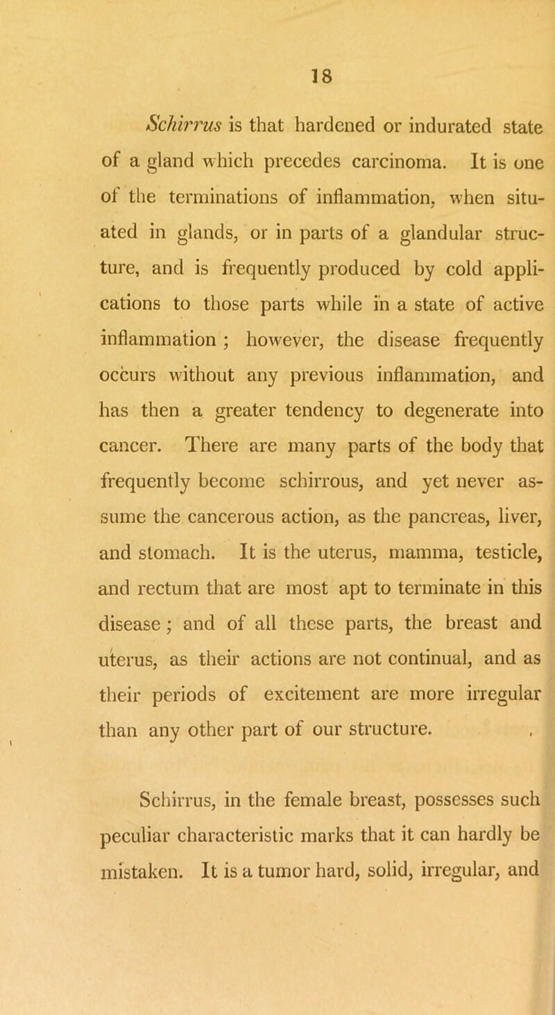 Schirrus is that hardened or indurated state of a gland which precedes carcinoma. It is one ot the terminations of inflammation, when situ- ated in glands, or in parts of a glandular struc- ture, and is frequently produced by cold appli- cations to those parts while in a state of active inflammation ; however, the disease frequently occurs without any previous inflammation, and has then a greater tendency to degenerate into cancer. There are many parts of the body that frequently become schirrous, and yet never as- sume the cancerous action, as the pancreas, liver, and stomach. It is the uterus, mamma, testicle, and rectum that are most apt to terminate in this disease ; and of all these parts, the breast and uterus, as their actions are not continual, and as their periods of excitement are more irregular than any other part of our structure. Schirrus, in the female breast, possesses such peculiar characteristic marks that it can hardly be mistaken. It is a tumor hard, solid, irregular, and