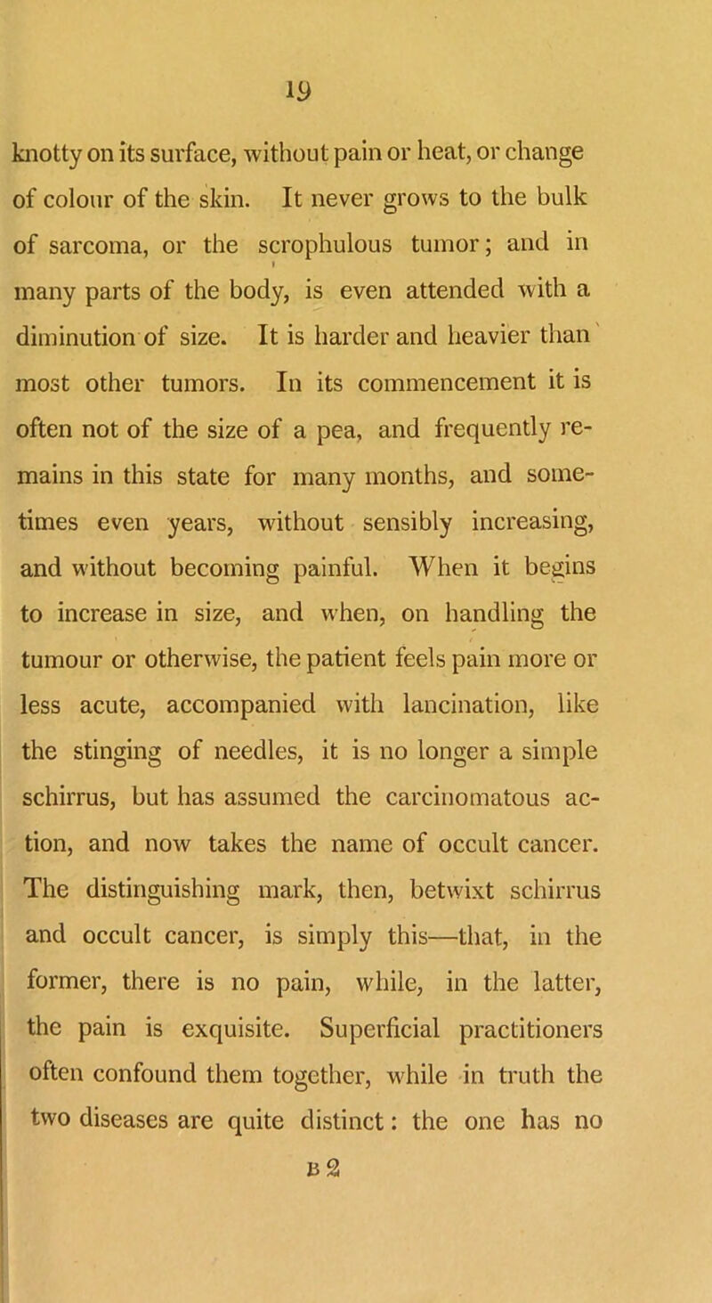 w knotty on its surface, without pain or heat, or change of colour of the skin. It never grows to the bulk of sarcoma, or the scrophulous tumor; and in i many parts of the body, is even attended with a diminution of size. It is harder and heavier than most other tumors. In its commencement it is often not of the size of a pea, and frequently re- mains in this state for many months, and some- times even years, without sensibly increasing, and without becoming painful. When it begins to increase in size, and when, on handling the tumour or otherwise, the patient feels pain more or less acute, accompanied with lancination, like the stinging of needles, it is no longer a simple schirrus, but has assumed the carcinomatous ac- tion, and now takes the name of occult cancer. The distinguishing mark, then, betwixt schirrus and occult cancer, is simply this—that, in the former, there is no pain, while, in the latter, the pain is exquisite. Superficial practitioners often confound them together, while in truth the two diseases are quite distinct: the one has no n 2