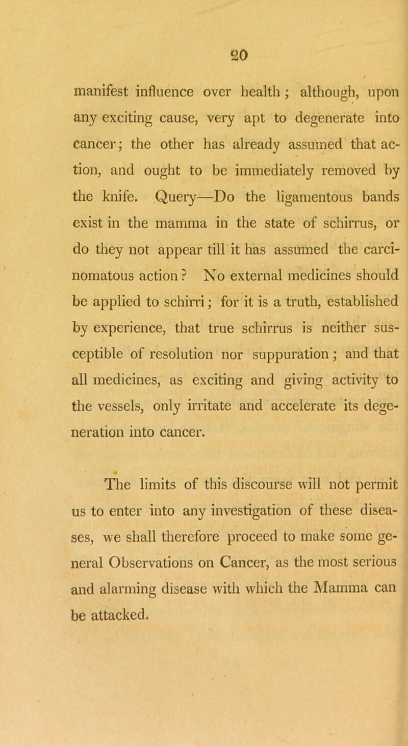 manifest influence over health ; although, upon any exciting cause, very apt to degenerate into cancer; the other has already assumed that ac- tion, and ought to be immediately removed by the knife. Query—Do the ligamentous bands exist in the mamma in the state of schirrus, or do they not appear till it has assumed the carci- nomatous action? No external medicines should be applied to schirri; for it is a truth, established by experience, that true schirrus is neither sus- ceptible of resolution nor suppuration ; arid that all medicines, as exciting and giving activity to the vessels, only irritate and accelerate its dege- neration into cancer. m The limits of this discourse will not permit us to enter into any investigation of these disea- ses, we shall therefore proceed to make some ge- neral Observations on Cancer, as the most serious and alarming disease with which the Mamma can be attacked.