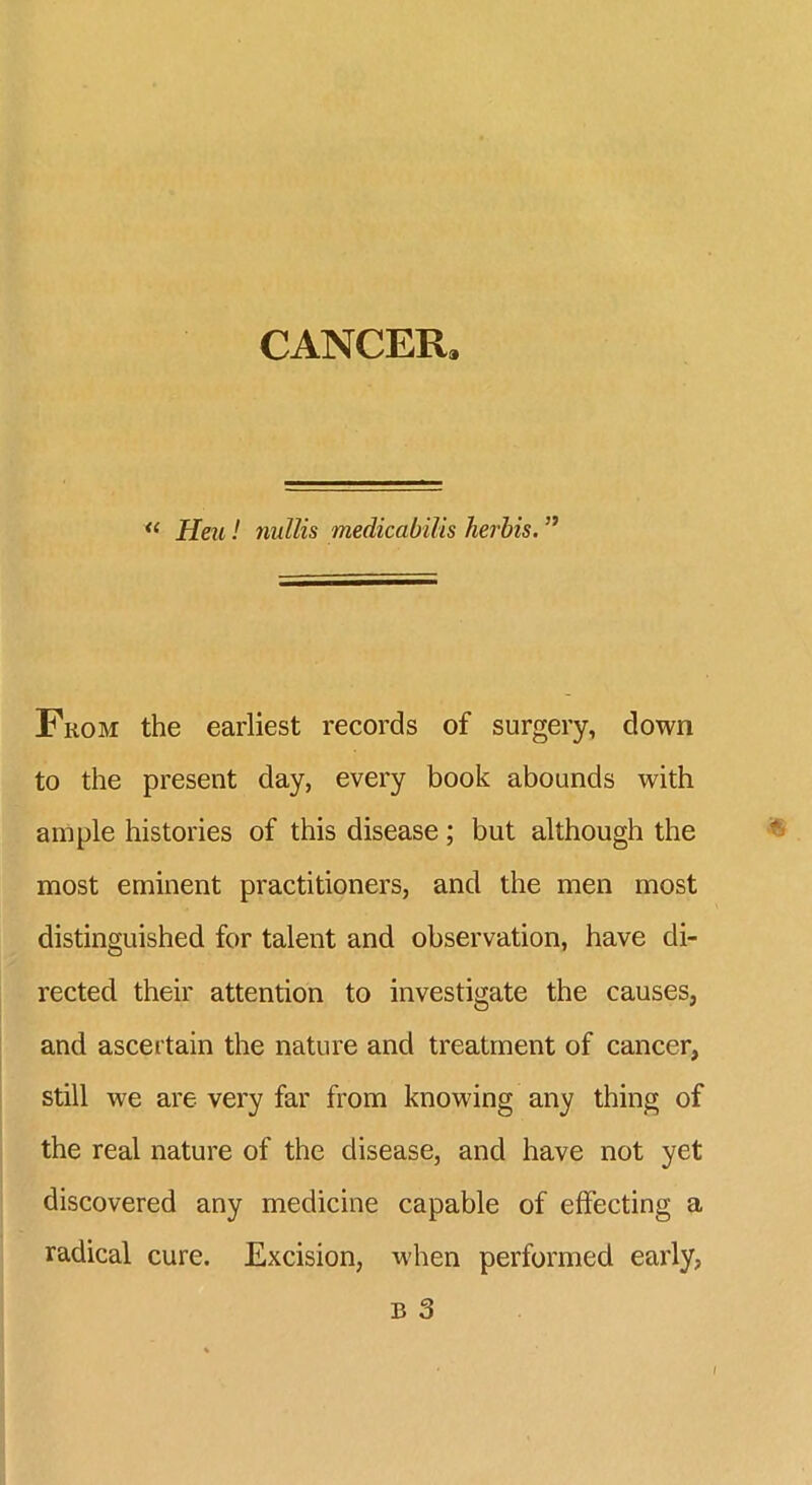 CANCER. “ Hen! nullis medicabilis herbis. ” From the earliest records of surgery, down to the present day, every book abounds with ample histories of this disease; but although the most eminent practitioners, and the men most distinguished for talent and observation, have di- rected their attention to investigate the causes, and ascertain the nature and treatment of cancer, still we are very far from knowing any thing of the real nature of the disease, and have not yet discovered any medicine capable of effecting a radical cure. Excision, when performed early,