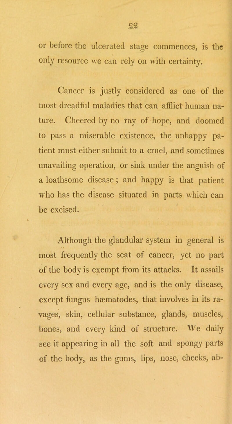 or before the ulcerated stage commences, is the only resource we can rely on with certainty. Cancer is justly considered as one of the most dreadful maladies that can afflict human na- ture. Cheered by no ray of hope, and doomed to pass a miserable existence, the unhappy pa- tient must either submit to a cruel, and sometimes unavailing operation, or sink under the anguish of a loathsome disease; and happy is that patient who has the disease situated in parts which can be excised. Although the glandular system in general is most frequently the seat of cancer, yet no part of the body is exempt from its attacks. It assails every sex and every age, and is the only disease, except fungus hasmatodes, that involves in its ra- vages, skin, cellular substance, glands, muscles, bones, and every kind of structure. We daily see it appearing in all the soft and spongy parts of the body, as the gums, lips, nose, cheeks, ah-