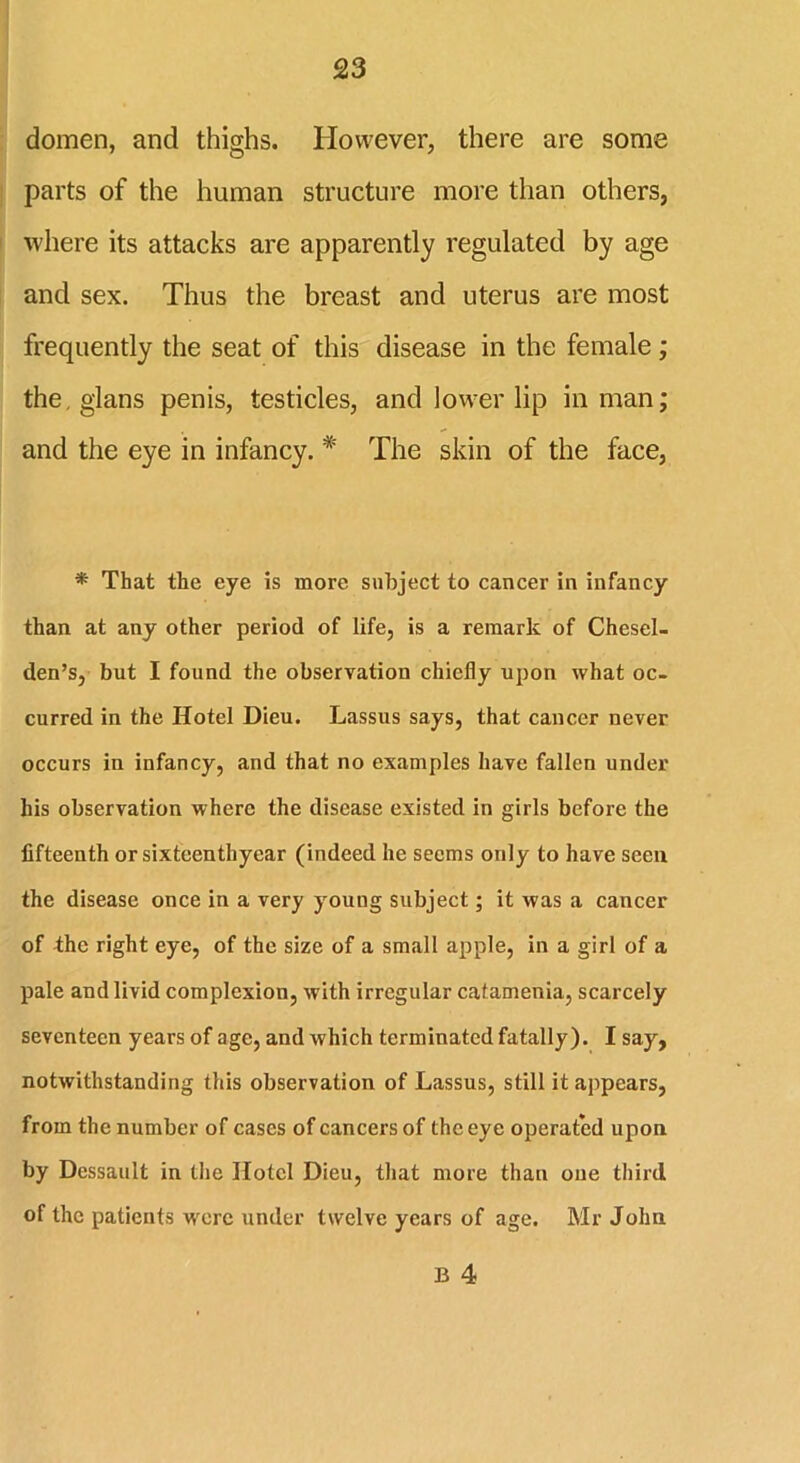 domen, and thighs. However, there are some parts of the human structure more than others, where its attacks are apparently regulated by age and sex. Thus the breast and uterus are most frequently the seat of this disease in the female; the, glans penis, testicles, and lower lip in man; and the eye in infancy. * The skin of the face, * That the eye is more subject to cancer in infancy than at any other period of life, is a remark of Chesel- den’s, but I found the observation chiefly upon what oc- curred in the Hotel Dieu. Lassus says, that cancer never occurs in infancy, and that no examples have fallen under his observation where the disease existed in girls before the fifteenth or sixteenthyear (indeed he seems only to have seen the disease once in a very young subject; it was a cancer of the right eye, of the size of a small apple, in a girl of a pale and livid complexion, with irregular catamenia, scarcely seventeen years of age, and which terminated fatally). I say, notwithstanding this observation of Lassus, still it appears, from the number of cases of cancers of the eye operated upon by Dessault in the Hotel Dieu, that more than one third of the patients w'erc under twelve years of age. Mr John B 4