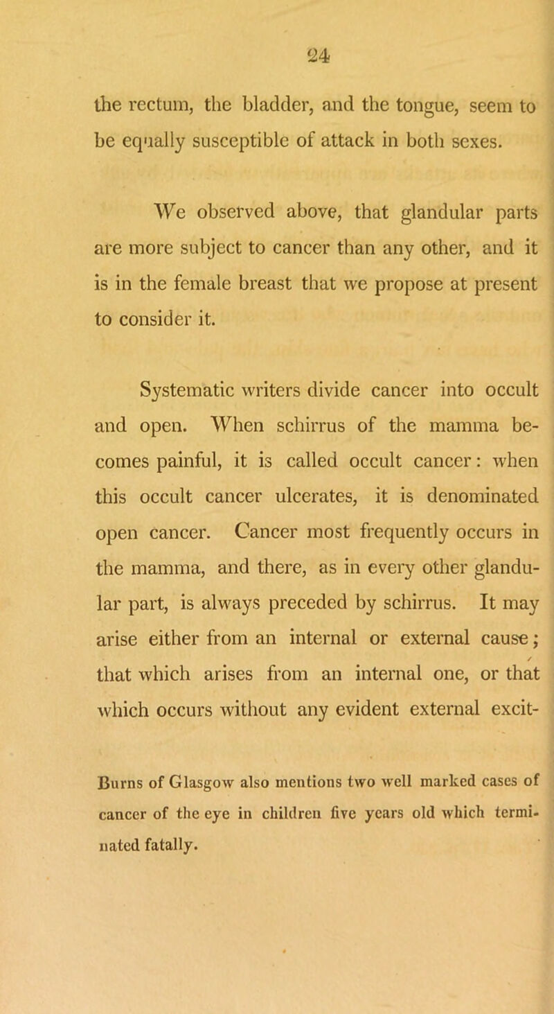 the rectum, the bladder, and the tongue, seem to he equally susceptible of attack in both sexes. We observed above, that glandular parts are more subject to cancer than any other, and it is in the female breast that we propose at present to consider it. Systematic writers divide cancer into occult and open. When schirrus of the mamma be- comes painful, it is called occult cancer: when this occult cancer ulcerates, it is denominated open cancer. Cancer most frequently occurs in the mamma, and there, as in every other glandu- lar part, is always preceded by schirrus. It may arise either from an internal or external cause; / that which arises from an internal one, or that which occurs without any evident external excit- Burns of Glasgow also mentions two well marked cases of cancer of the eye in children five years old which termi- nated fatally.