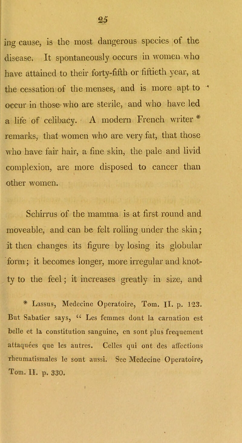 ing cause, is the most dangerous species of the disease. It spontaneously occurs in women who have attained to their forty-fifth or fiftieth year, at the cessation of the menses, and is more apt to ’ occur in those who are sterile, and who have led a life of celibacy. A modern French writer * remarks, that women who are very fat, that those who have fair hair, a fine skin, the pale and livid complexion, are more disposed to cancer than other women. Schirrus of the mamma is at first round and moveable, and can be felt rolling under the skin; it then changes its figure by losing its globular form; it becomes longer, more irregular and knot- ty to the feel; it increases greatly in size, and * Lassus, Mcdccinc Operatoire, Tom. II. p. 123. But Sabatier says, <£ Les femmes dont la carnation est belle et la constitution sanguine, en sont plus frequement attaquees que les autres. Celles qui ont des affections rheumatismales le sont aussi. See Medccine Operatoire, Tom. II. p. 330.