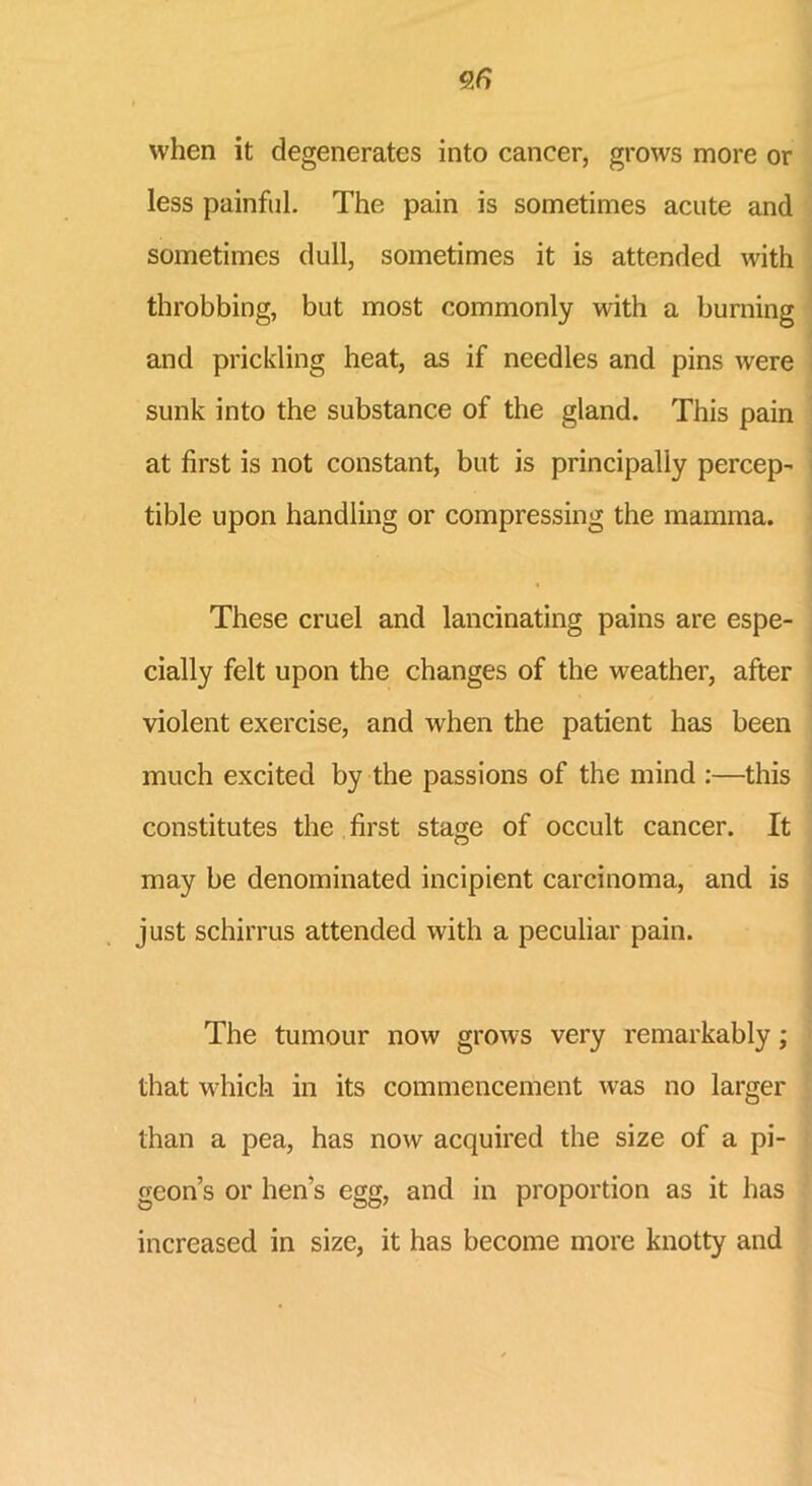 96 when it degenerates into cancer, grows more or less painful. The pain is sometimes acute and sometimes dull, sometimes it is attended with throbbing, but most commonly with a burning and prickling heat, as if needles and pins were sunk into the substance of the gland. This pain at first is not constant, but is principally percept tible upon handling or compressing the mamma. These cruel and lancinating pains are espe- cially felt upon the changes of the weather, after violent exercise, and when the patient has been much excited by the passions of the mind :—this constitutes the first stage of occult cancer. It may be denominated incipient carcinoma, and is just schirrus attended with a peculiar pain. The tumour now grows very remarkably; that which in its commencement was no larger than a pea, has now acquired the size of a pi- geon’s or hen’s egg, and in proportion as it has increased in size, it has become more knotty and