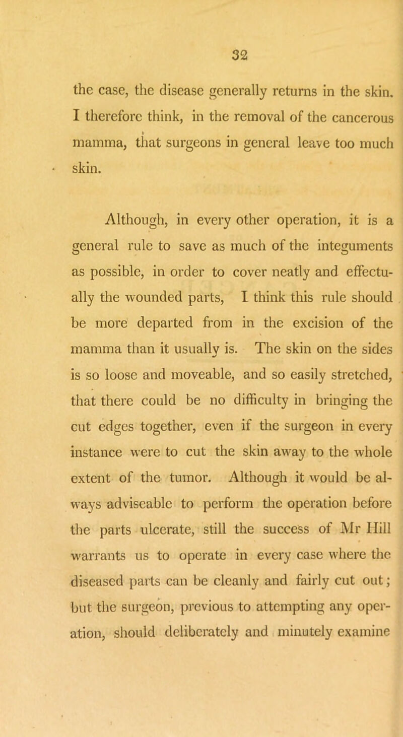 the case, the disease generally returns in the skin. I therefore think, in the removal of the cancerous i mamma, that surgeons in general leave too much skin. Although, in every other operation, it is a general rule to save as much of the integuments as possible, in order to cover neatly and effectu- ally the wounded parts, I think this rule should be more departed from in the excision of the mamma than it usuallv is. The skin on the sides •/ is so loose and moveable, and so easily stretched, that there could be no difficulty in bringing the cut edges together, even if the surgeon in every instance were to cut the skin away to the whole extent of the tumor. Although it would be al- ways adviseablc to perform the operation before the parts ulcerate, still the success of Mr Hill warrants us to operate in every case where the diseased parts can be cleanly and fairly cut out; but the surgeon, previous to attempting any oper- ation, should deliberately and minutely examine