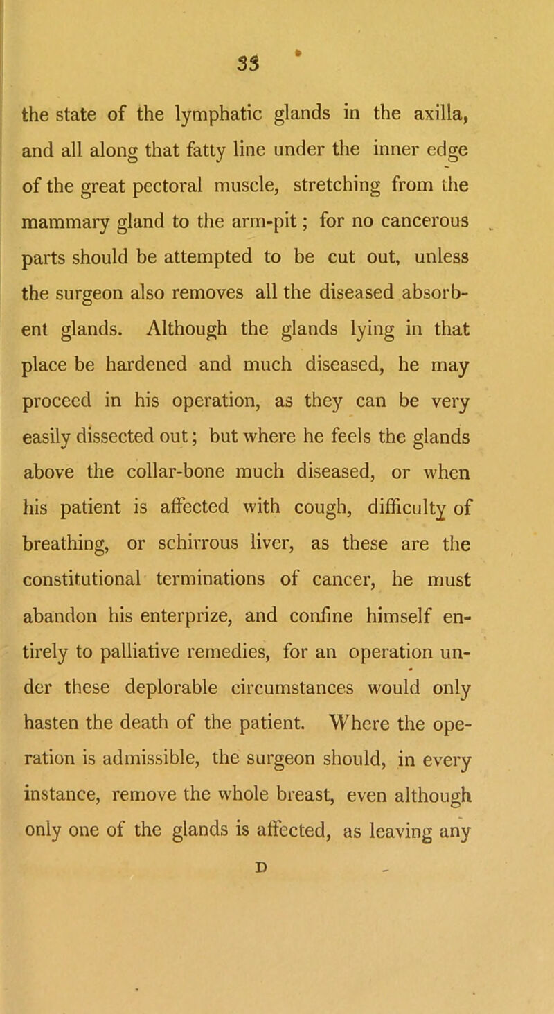 35 the state of the lymphatic glands in the axilla, and all along that fatty line under the inner edge of the great pectoral muscle, stretching from the mammary gland to the arm-pit; for no cancerous parts should be attempted to be cut out, unless the surgeon also removes all the diseased absorb- ent glands. Although the glands lying in that place be hardened and much diseased, he may proceed in his operation, as they can be very easily dissected out; but where he feels the glands above the collar-bone much diseased, or when his patient is affected with cough, difficulty of breathing, or schirrous liver, as these are the constitutional terminations of cancer, he must abandon his enterprize, and confine himself en- tirely to palliative remedies, for an operation un- der these deplorable circumstances would only hasten the death of the patient. Where the ope- ration is admissible, the surgeon should, in every instance, remove the whole breast, even although only one of the glands is affected, as leaving any D