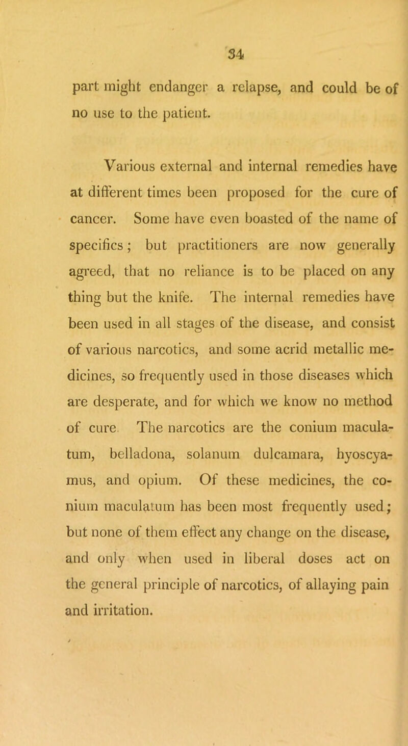 part might endanger a relapse, and could be of no use to the patient. Various external and internal remedies have at different times been proposed for the cure of cancer. Some have even boasted of the name of specifics; but practitioners are now generally agreed, that no reliance is to be placed on any thing but the knife. The internal remedies have been used in all stages of the disease, and consist of various narcotics, and some acrid metallic me- dicines, so frequently used in those diseases which are desperate, and for which we know no method of cure The narcotics are the conium macula- turn, belladona, solanum dulcamara, hyoscya- mus, and opium. Of these medicines, the co- nium maculatuin has been most frequently used; but none of them effect any change on the disease, and only when used in liberal doses act on the general principle of narcotics, of allaying pain and irritation.