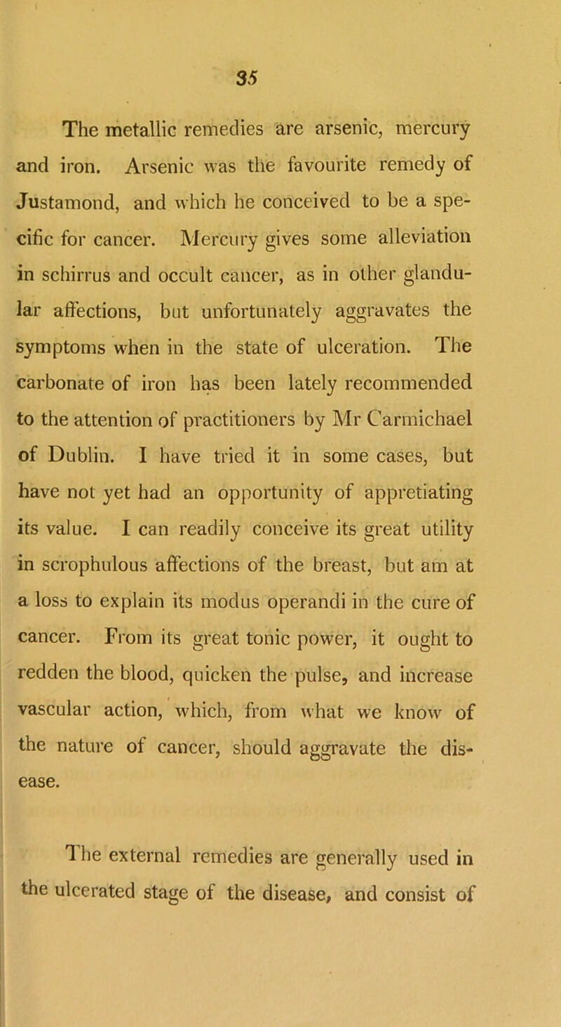 The metallic remedies are arsenic, mercury and iron. Arsenic was the favourite remedy of Justamond, and which he conceived to be a spe- cific for cancer. Mercury gives some alleviation in schirrus and occult cancer, as in other glandu- lar affections, but unfortunately aggravates the symptoms when in the state of ulceration. The carbonate of iron has been lately recommended to the attention of practitioners by Mr Carmichael of Dublin. I have tried it in some cases, but have not yet had an opportunity of appretiating its value. I can readily conceive its great utility in scrophulous affections of the breast, but am at a loss to explain its modus operandi in the cure of cancer. From its great tonic power, it ought to redden the blood, quicken the pulse, and increase vascular action, which, from what we know of the nature of cancer, should aggravate the dis- ease. 1 he external remedies are generally used in the ulcerated stage of the disease, and consist of
