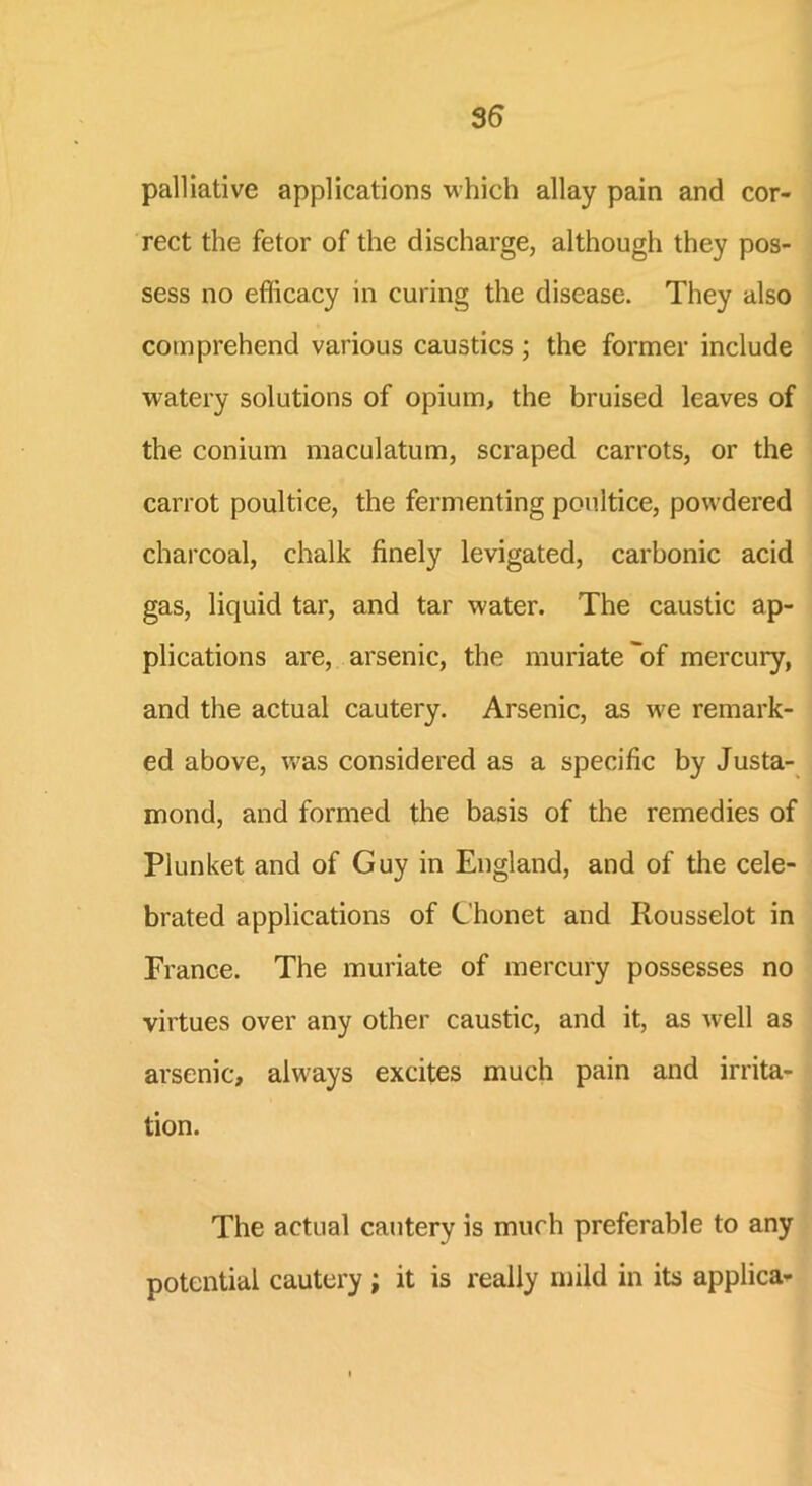 palliative applications which allay pain and cor- rect the fetor of the discharge, although they pos- sess no efficacy in curing the disease. They also comprehend various caustics ; the former include watery solutions of opium, the bruised leaves of the conium maculatum, scraped carrots, or the carrot poultice, the fermenting poultice, powdered charcoal, chalk finely levigated, carbonic acid gas, liquid tar, and tar water. The caustic ap- plications are, arsenic, the muriate'of mercury, and the actual cautery. Arsenic, as we remark- ed above, was considered as a specific by Justa- mond, and formed the basis of the remedies of Plunket and of Guy in England, and of the cele- brated applications of Chonet and Iiousselot in France. The muriate of mercury possesses no virtues over any other caustic, and it, as well as arsenic, always excites much pain and irrita- tion. The actual cautery is much preferable to any potential cautery; it is really mild in its applica-