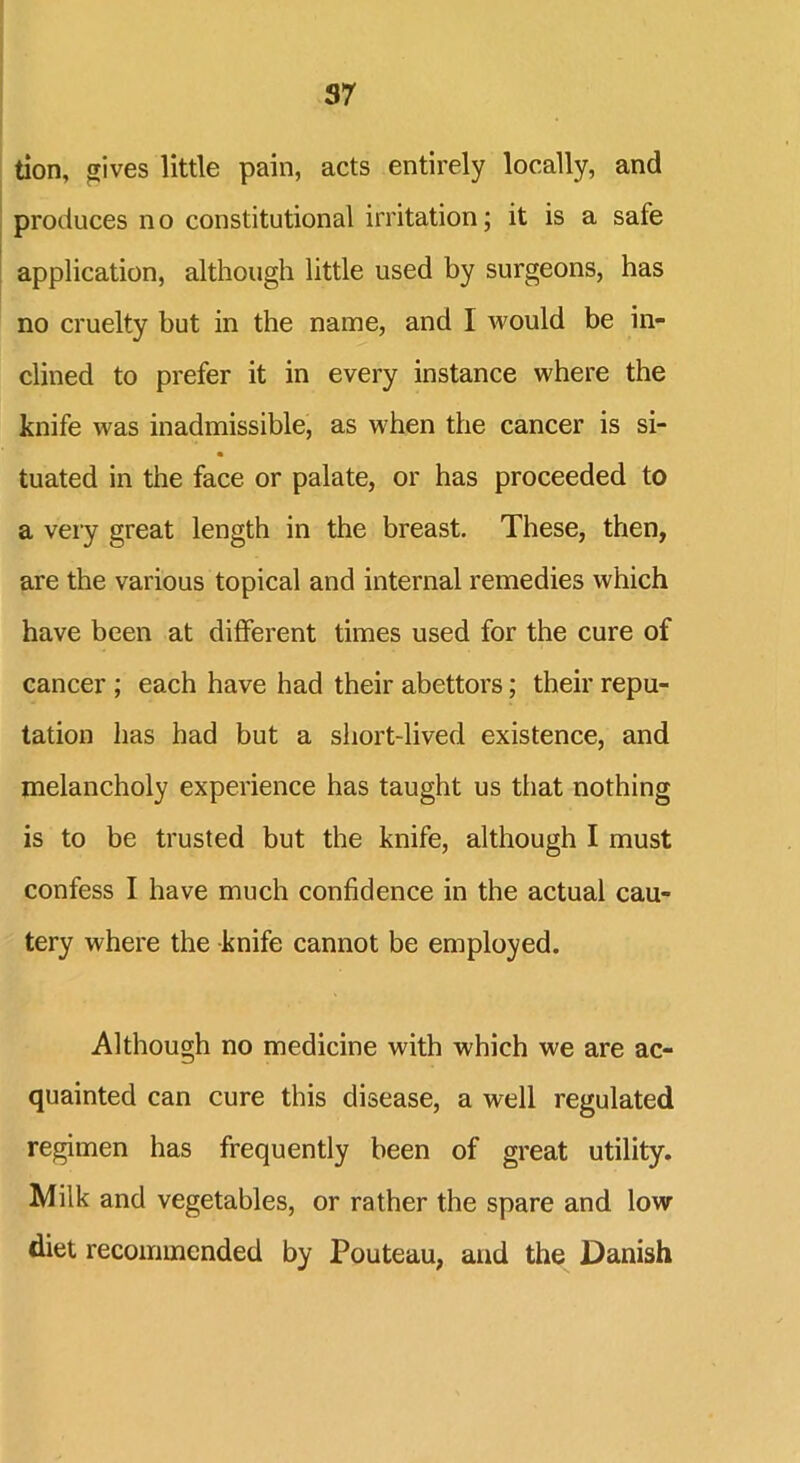 S7 tion, gives little pain, acts entirely locally, and produces no constitutional irritation; it is a safe application, although little used by surgeons, has no cruelty but in the name, and I would be in- clined to prefer it in every instance where the knife was inadmissible, as when the cancer is si- tuated in the face or palate, or has proceeded to a very great length in the breast. These, then, are the various topical and internal remedies which have been at different times used for the cure of cancer ; each have had their abettors; their repu- tation has had but a short-lived existence, and melancholy experience has taught us that nothing is to be trusted but the knife, although I must confess I have much confidence in the actual cau- tery where the knife cannot be employed. Although no medicine with which we are ac- quainted can cure this disease, a well regulated regimen has frequently been of great utility. Milk and vegetables, or rather the spare and low diet recommended by Pouteau, and the Danish