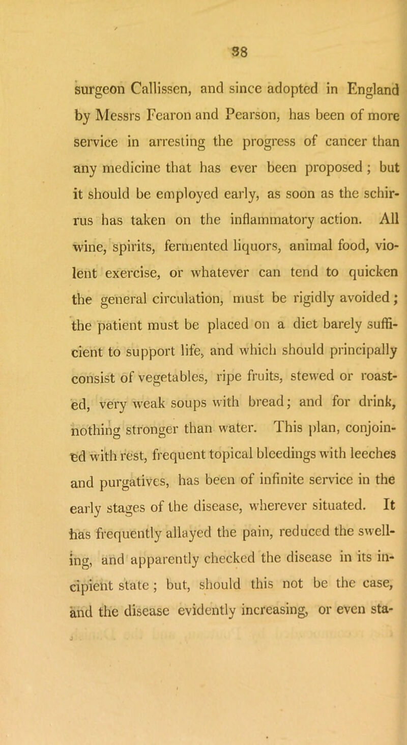 surgeon Callissen, and since adopted in England by Messrs Fearon and Pearson, has been of more service in arresting the progress of cancer than any medicine that has ever been proposed ; but it should be employed early, as soon as the schir- rus has taken on the inflammatory action. All wine, spirits, fermented liquors, animal food, vio- lent exercise, or whatever can tend to quicken the general circulation, must be rigidly avoided; the patient must be placed on a diet barely suffi- cient to support life, and which should principally consist of vegetables, ripe fruits, stewed or roast- ed, very w^eak soups with bread; and for drink, nothing stronger than water. This plan, conjoin- ed with rest, frequent topical bleedings with leeches and purgatives, has been of infinite service in the early stages of the disease, wherever situated. It has frequently allayed the pain, reduced the swell- ing, and apparently checked the disease in its in- cipient state ; but, should this not be the case, and the disease evidently increasing, or even sta-