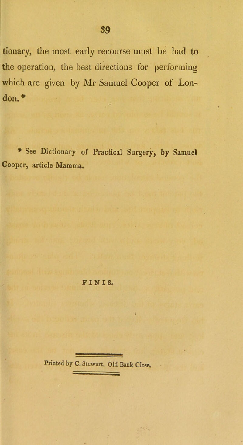 tionary, the most early recourse must be had to the operation, the best directions for performing which are given by Mr Samuel Cooper of Lon- don. * * See Dictionary of Practical Surgery, by Samuel Cooper, article Mamma. FINIS. Printed by C. Stewart. Old Bank Close.