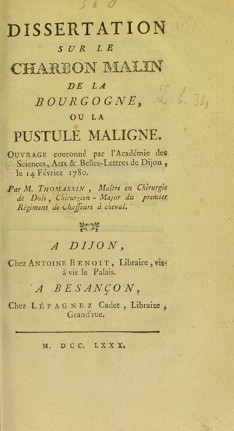 J 6 a DISSERTATION SUR LE CHARBON MALIN DE LA BOURGOGNE, OU LA PUSTULE MALIGNE. OUVRAGE couronné par l’Académie des Sciences, Arjts & Belles-Lettres de Dijon , le 14 Février 1780. Par M. Thomassin , Maître en Chirurgie de Dole , Chirurgien - Major du premier. Régiment de ChaJJturs à cheval. A DIJON, Chez Antoine Benoit, Libraire, vis*: à vis le Palais. 'A BESANÇON? Chez LÉPAGNE Z Cadet , Libraire , Grand’rue. M. D C C. L X X X.