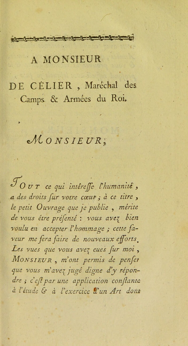 A MONSIEUR DE CÉLIER , Maréchal des Camps & Armées du Roi, r A Jlto NS IEUR; A O U T ce qui intêreffe Phumanité } a des droits fur votre cœur ; à ce titre , le petit Ouvrage que je publie , mérite de vous être préfenté : vous ave{ bien voulu en accepter l’hommage ; cette fa- veur me fera faire de nouveaux effortst Les vues que vous ave^ eues fur moi , Monsieur , mont permis de penfer que vous m ave^ jugé digne d’y répon- dre ; c’ef par une application confiante à l’étude & à l’exercice tl’un Art dom