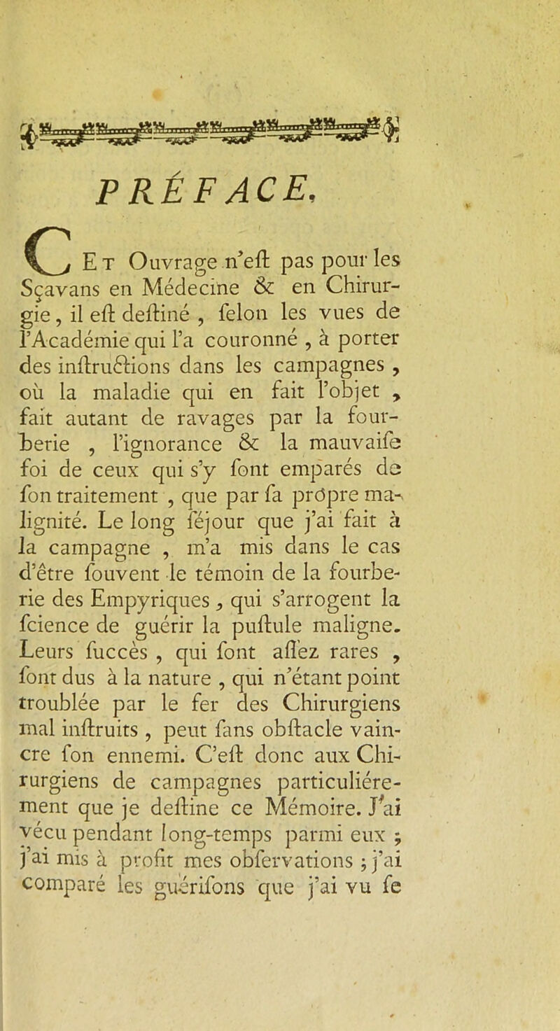 PRÉFACE, c Et Ouvrage n’eft pas pour les Sçavans en Médecine & en Chirur- gie , il eft delliné , félon les vues de l’Académie qui l’a couronné , à porter des inllrùélions dans les campagnes , où la maladie qui en fait l’objet , fait autant de ravages par la four- berie , l’ignorance & la mauvaife foi de ceux qui s’y font emparés de fon traitement , que par fa propre ma-> lignité. Le long féjour que j’ai fait à la campagne , m’a mis dans le cas d’être fouvent le témoin de la fourbe- rie des Empyriques qui s’arrogent la fcience de guérir la pullule maligne. Leurs fuccès , qui font allez rares , font dus à la nature , qui n’étant point troublée par le fer des Chirurgiens mal inftruits , peut fans obllacle vain- cre fon ennemi. C’eft donc aux Chi- rurgiens de campagnes particuliére- ment que je deftine ce Mémoire. Lai vécu pendant long-temps parmi eux ; j’ai mis à profit mes oblervations ; j’ai comparé les guerifons que j’ai vu fe