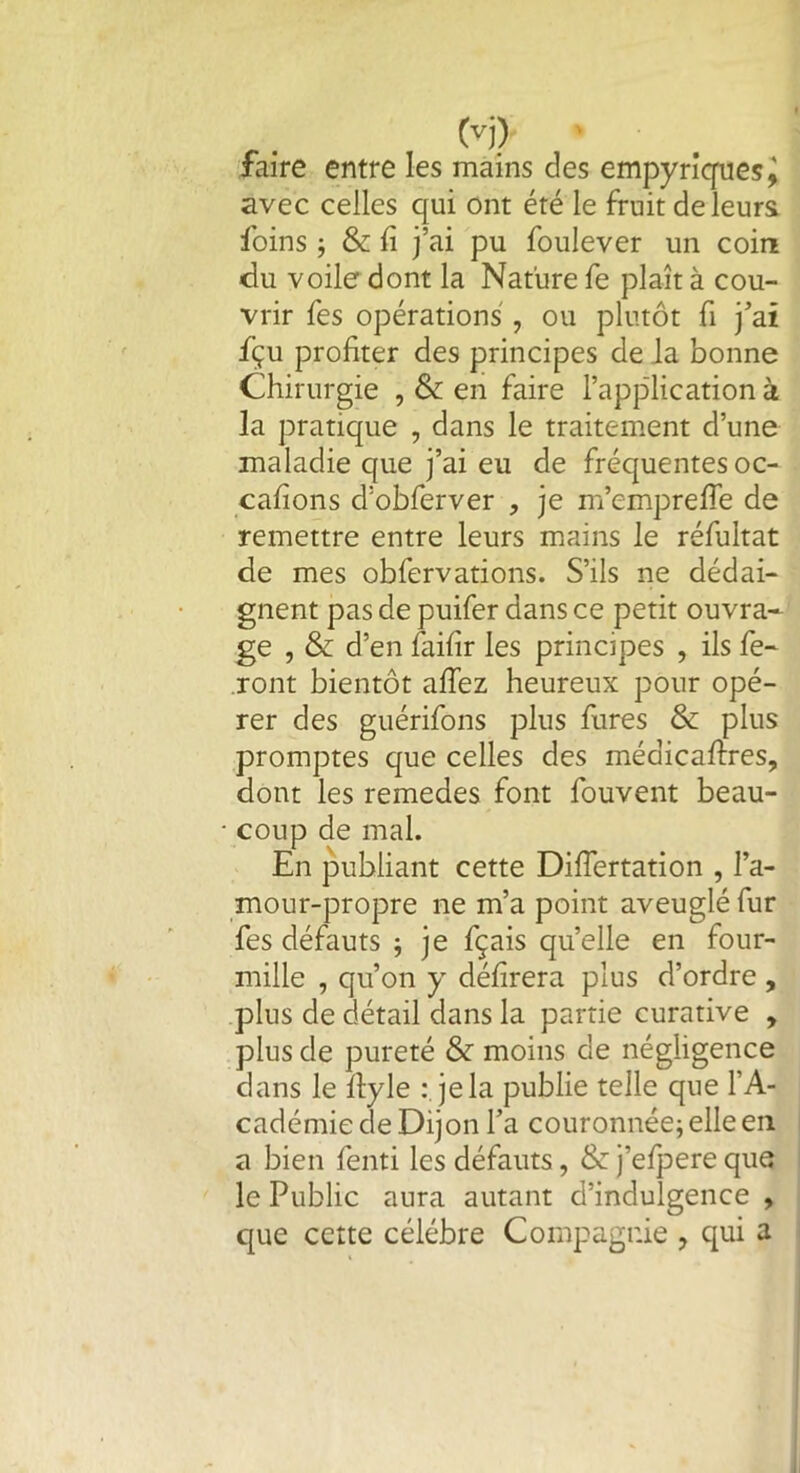 faire entre les mains des empyriques^ avec celles qui ont été le fruit de leurs foins ; & fi j’ai pu foulever un coin du voile dont la Nature fe plaît à cou- vrir fes opérations , ou plutôt fi j’ai fiçu profiter des principes de la bonne Chirurgie , & en faire l’application à la pratique , dans le traitement d’une maladie que j’ai eu de fréquentes oc- cafions d’obferver , je m’emprefle de remettre entre leurs mains le réfultat de mes obfervations. S’ils ne dédai- gnent pas de puifer dans ce petit ouvra- ge , & d’en faifir les principes , ils fe- ront bientôt aflez heureux pour opé- rer des guérifons plus fures & plus promptes que celles des médicaftres, dont les remedes font fouvent beau- coup de mal. En publiant cette Difiertation , l’a- mour-propre ne m’a point aveuglé fur fes défauts $ je fçais quelle en four- mille , qu’on y délirera plus d’ordre , plus de détail dans la partie curative , plus de pureté & moins de négligence dans le fiyle : je la publie telle que l’A- cadémie de Dijon l’a couronnée; elle en a bien fenti les défauts, & j’efpere que le Public aura autant d’indulgence , que cette célébré Compagnie ? qui a