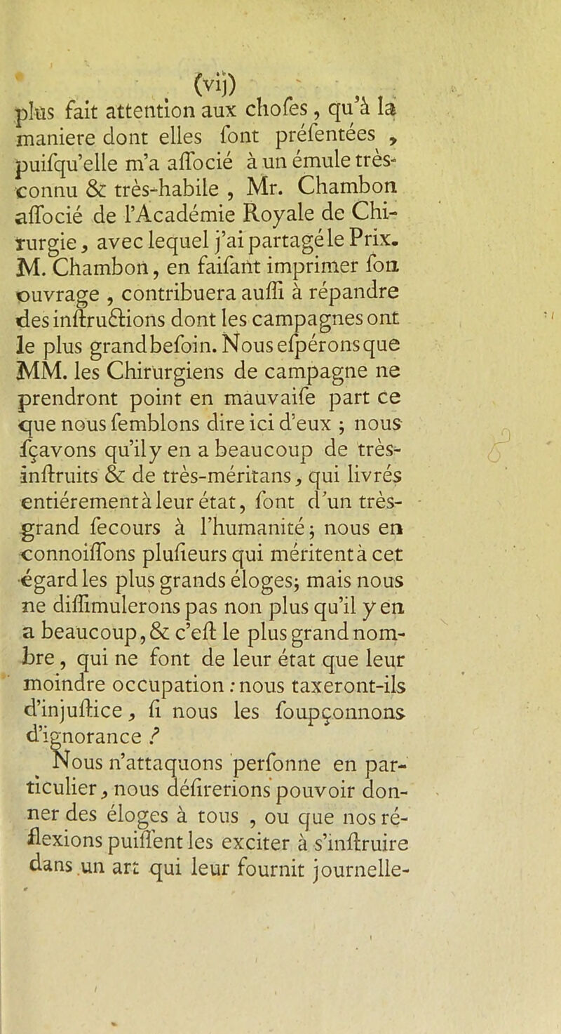 (vil) plûs fait attention aux cliofes, qu’à la maniéré dont elles font préfentées , puifqu’elle m’a alfocié à un émule très- connu & très-habile , Mr. Chambon alfocié de l’Académie Royale de Chi- turgie, avec lequel j’ai partagé le Prix. M. Chambon, en faifant imprimer fon ouvrage , contribuera auffi à répandre des inftruâions dont les campagnes ont le plus grandbefoin.Nousefpéronsque MM. les Chirurgiens de campagne ne prendront point en mauvaife part ce que nous femblons dire ici d’eux ; nous fçavons qu’ily en a beaucoup de très- inftruits & de très-méritans, qui livrés entiérementàleur état, font d un très- grand fecours à l’humanité ; nous en connoilfons plulieurs qui méritent à cet égard les plus grands éloges; mais nous ne diffimulerons pas non plus qu’il yen a beaucoup, & c’elt le plus grand nom- bre , qui ne font de leur état que leur moindre occupation .-nous taxeront-ils cl’injullice, li nous les foupçonnons d’ignorance ? Nous n’attaquons perfonne en par- ticulier , nous délirerions pouvoir don- ner des éloges à tous , ou que nos ré- flexions puilTent les exciter à s’mftruire dans un art qui leur fournit journelle- i