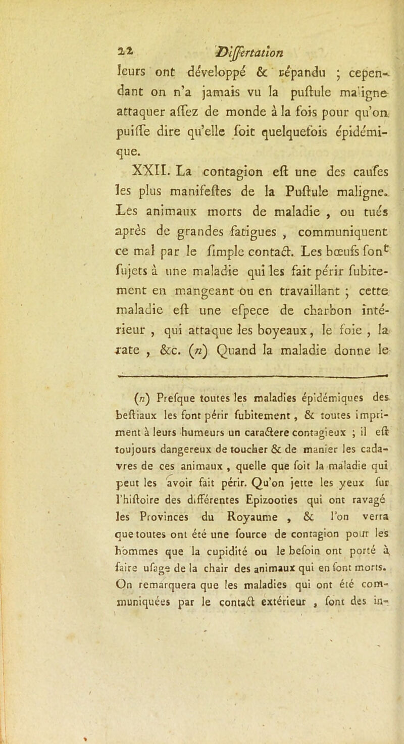 leurs ont développé & répandu ; cepen» dant on n’a jamais vu la puftule ma'igné attaquer allez de monde à la fois pour qu’on, puifte dire qu’elle foit quelquefois épidémi- que. XXII. La contagion eft une des caufes les plus manifeftes de la Puftule maligne.. Les animaux morts de maladie , ou tués après de grandes fatigues , communiquent ce mal par le ftmple contad. Les bœufs fonc fujets à une maladie qui les fait périr fubite- ment en mangeant ou en travaillant ; cette maladie eft une efpece de charbon inté- rieur , qui attaque les boyeaux, le foie , la rate , &c. («) Quand la maladie donne le (rz) Prefque toutes les maladies épidémiques des beftiaux les font périr fubitement , & toutes impri- ment à leurs humeurs un caraélere contagieux ; il eft toujours dangereux de toucher & de manier les cada- vres de ces animaux , quelle que foit la maladie qui peut les avoir fait périr. Qu’on jette les yeux fur l’hiftoire des différentes Epizooties qui ont ravagé les Provinces du Royaume , Ôc l’on verra que toutes ont été une fource de contagion pour les hommes que la cupidité ou le befoin ont porté à, faire ufage de la chair des animaux qui en font morts. On remarquera que les maladies qui ont été com- muniquées par le contaéf extérieur , font des in-