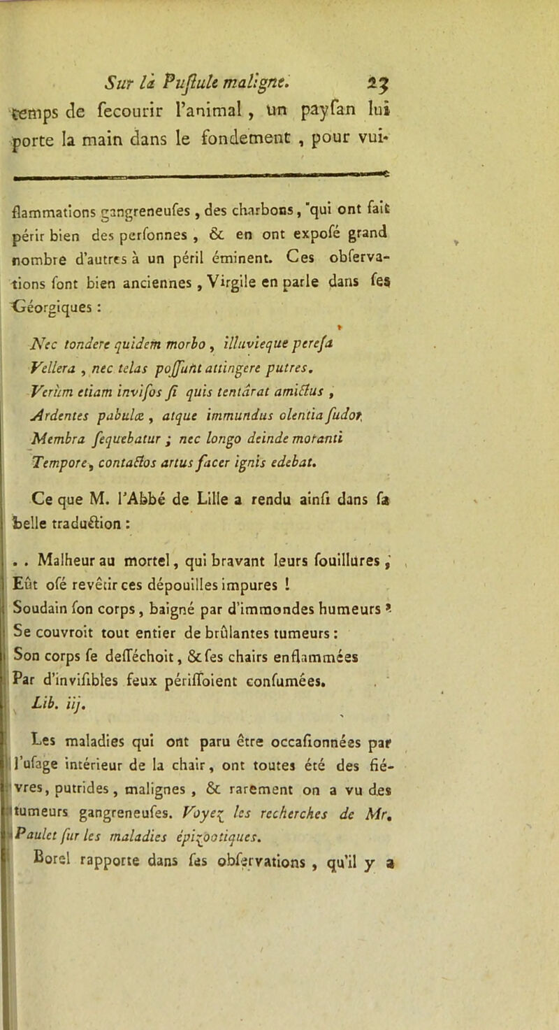 temps de fecourir l’animal , un payfan lui porte la main dans le fondement , pour vui* flammations gangreneufes, des charbons, qui ont fait périr bien des personnes , & en ont expofe grand nombre d’autres à un péril éminent. Ces obferva- tions font bien anciennes, Virgile en parle dans fes Céorgiques : ♦ Nec torulere quidem morbo , illuvieque perefa Vellera , nec fêlas pojjuflt attingere putres. Verîim etiam invifos fi quis tentdrat a ml fias , Ardentes publiiez, atque immundus olentia fudor, Membra fequebatur ; nec Ion go deinde motanti Tempore-, contattos artusfacer ign’ls edebat. Ce que M. l’Abbé de Lille a rendu ainfi dans fa belle traduction : . . Malheur au mortel, qui bravant leurs fouillures Eût ofé revêtir ces dépouilles impures î Soudain fon corps, baigné par d’immondes humeurs *■ Se couvroit tout entier de brûlantes tumeurs : Son corps fe defTéchoit, &fes chairs enflammées Par d’invifibles feux périffoient confumées. Lib. iij. Les maladies qui ont paru être occafionnées par 1 l’ufage intérieur de la chair, ont toutes été des fiè- vres, putrides, malignes , & rarement on a vu des Humeurs gangreneufes. Voye£ tes recherches de Mr, * Paulct fur les maladies épizootiques. Corel rapporte dans fes obfîrvations , qu’il y a