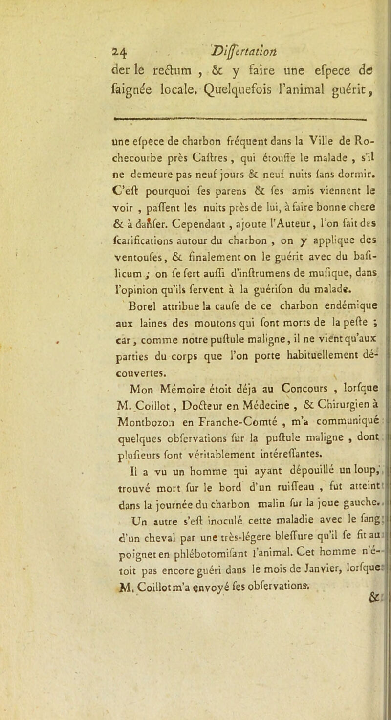 der le reétum , & y faire une efpece de faignée locale, Quelquefois l’animal guérie, une efpece de charbon fréquent dans la Ville de Ro- checourbe près Caftres , qui étouffe le malade , s’il ne demeure pas neuf jours & neuf nuits fans dormir. C’eft pourquoi fes parens & fes amis viennent le voir , paffent les nuits près de lui, à faire bonne chere & à dafifer. Cependant , ajoute l’Auteur, l’on fait des fcarifications autour du charbon , on y applique des ventoufes, &. finalement on le guérit avec du baft- licum ; on fe fert aufli d’inftrumens de mufique, dans l’opinion qu’ils fervent à la guérifon du malade. Borel attribue la caufe de ce charbon endémique aux laines des moutons qui font morts de la peffe ; car, comme notre pullule maligne, il ne vient qu’aux parties du corps que l’on porte habituellement dé- couvertes. Mon Mémoire étoit déjà au Concours , lorfque M. Coillot, Doéfeur en Médecine , & Chirurgien à Montbozo.i en Franche-Comté , m’a communique quelques obfervations fur la puftule maligne , dont plufieurs font véritablement intéreffantes. 11 a vu un homme qui ayant dépouillé un loup, trouvé mort fur le bord d’un ruiffeau , fut atteint dans la journée du charbon malin fur la joue gauche. Un autre s’eft inoculé cette maladie avec le fang. d’un cheval par une très-légere bleffure qu’il fe fit au poignet en phlébotomifant l’animal. Cet homme n é- toit pas encore guéri dans le mois de Janvier, lorfque M, Coillot m’a envoyé fes obfervations.