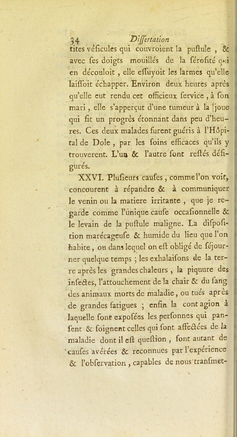 tites véhicules qui couvroient la puftule , & avec Tes doigts mouillés de la férofité qui en découloit , elle eftuyoit le* larmes qu’elle laiffoit échapper. Environ deux heures après qu’elle eut rendu cet officieux fervice , à Ton mari , elle s’apperçut d’une tumeur à la 'joue qui fit un progrès étonnant dans peu d’heu- res. Ces deux malades furent guéris à l’Hôpi- tal de Dole , par les foins efficaces qu’ils y trouvèrent. L’un & l’autre font reftés. défi- gurés. XXVI. Plufieurs caufes, commel’on voit, concourent à répandre & à communiquer le venin ou la matière irritante , que je re- garde comme l’unique caufe occafionnelle & le levain de la puftule maligne. La difpofi- tion marécageufe & humide du lieu que l’on habite, ou dans lequel on eft obligé de féjour- ner quelque temps ; les exhalaifons de la ter- re après les grandes chaleurs , la piquure des înfeâes, l’attouchement de la chair & du fang des animaux morts de maladie, ou tués apres de grandes fatigues ; enfin la cont agion a laquelle font expofées les perfonnes qui pan- fent & foignent celles qui font affeétees de la maladie dont il eft queftion , font autant de caufes avérées & reconnues par l’experience & l’obfervation , capables de nous tranfinet-