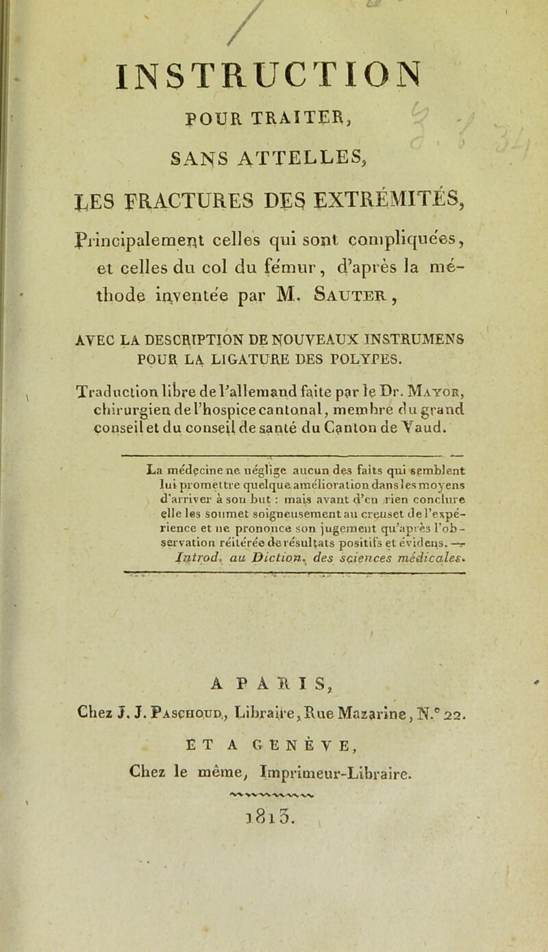 POUR TRAITER, • • , i | \ SANS ATTELLES, J_.ES FRACTURES DES EXTRÉMITÉS, frincipaleraeiit celles qui soïU complique'es, et celles du col du fémur, d’après la mé- thode iqventée par M.. Sauter , AVEC LA DESCRIPTION DE NOUVEAUX INSTRUMENS POUR LA LIGATURE DES POLYPES. Traduction libre de l'allemand faite par le Dr. Mayor, chirurgien de l’hospice cantonal, memhre du grand conseil et du conseil de santé du Canton de Yaud. La médçcinene néglige aucun des faits qui semblent lui promettre quelque amélioration dans les moyens d’arriver à sou but : mais avant d’eu rien conclure elle les soumet soigneusement au creuset de l’expé- rience et ne prononce son jugement qu’après l’ob- servation réitérée de résultats positifs et évidens. -*r Introd, au Diction. des sciences médicales. A PARIS, Chez J. J. Paschoud., Libraire, Rue Mazarine, N.° 22. ET A GENÈVE, Chez le même, Imprimeur-Libraire. l8i5.