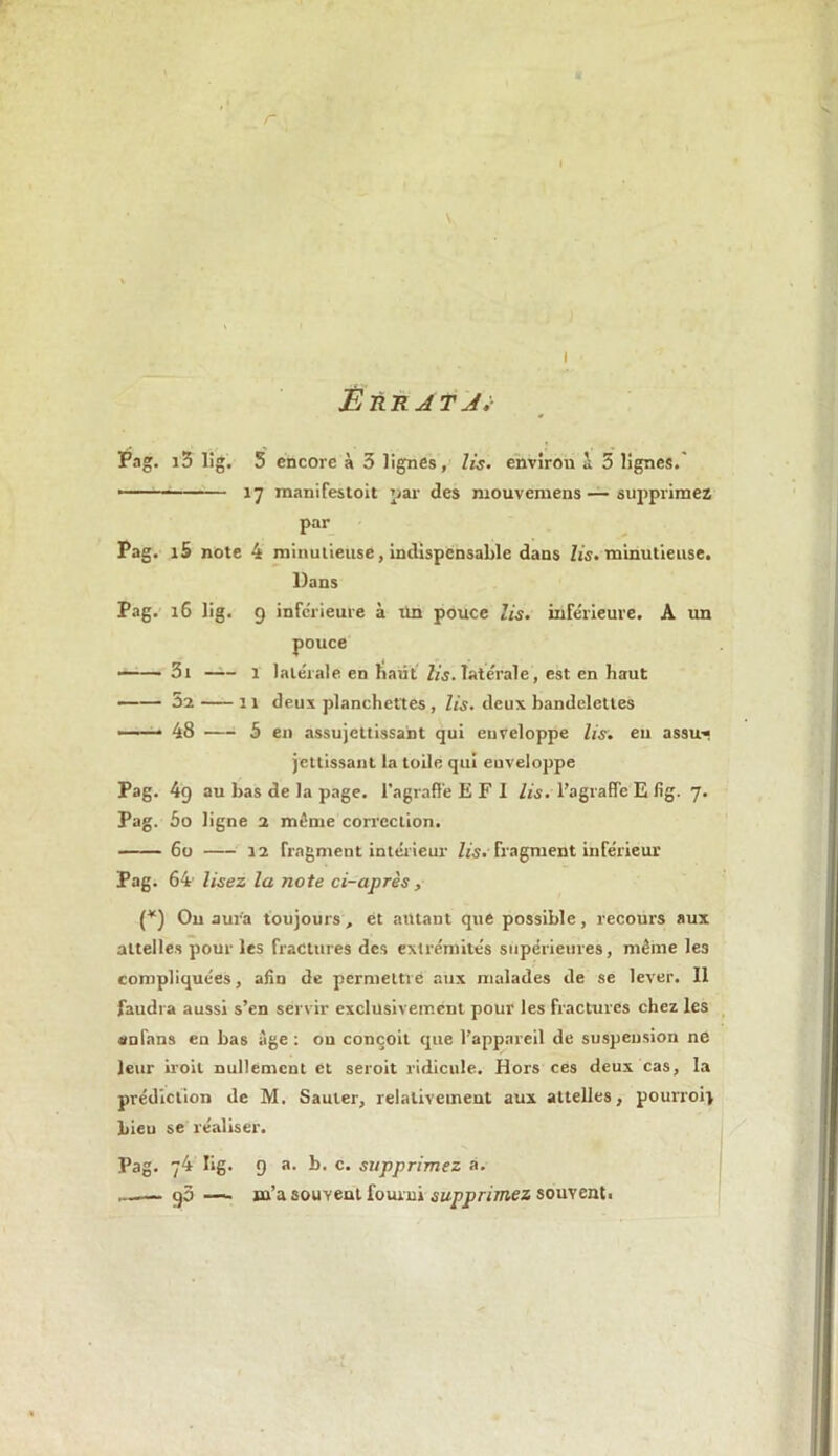 r \ l ÊÙR4T A ;• Pag. i3 lig. 5 encore à 3 lignes, lis. envirou a 5 lignes. • ■ • ■ •— 17 manifestoit par des mouvemens—supprimez par Pag. i5 note 4 minutieuse, indispensable dans lis. minutieuse. Dans Pag. t6 lig. 9 inferieure à tin pouce lis. inférieure. A un pouce 3t 1 latérale en liatit lis. latérale, est en haut 52 11 deux planchettes , lis. deux bandelettes —— 48 —• 5 en assujettissant qui enveloppe lis. en assu-f jouissant la toile qui euveloppe Pag. 49 au bas de la page, l’agraflé E F I lis. l’agraffc E fig. 7. Pag. 5o ligne 2 même correction. 60 12 fragment intérieur lis.- fragment inférieur Pag. 64 lisez la note ci-après, (*) Ou aura toujours, et autant que possible, recours aux attelles pour les fractures des extrémités supérieures, même les compliquées, afin de permettre aux malades de se lever. Il faudra aussi s’en servir exclusivement pour les fractures chez les an fans en bas Age : ou conçoit que l’appareil de suspension ne leur iroit nullement et seroit ridicule. Hors ces deux cas, la prédiction de M. Sauter, relativement aux attelles, pourroi} Lieu se réaliser. Pag. 74 lig. 9 a. b. c. supprimez à. ...— gô — m’a souvent fourni supprimez souvent.