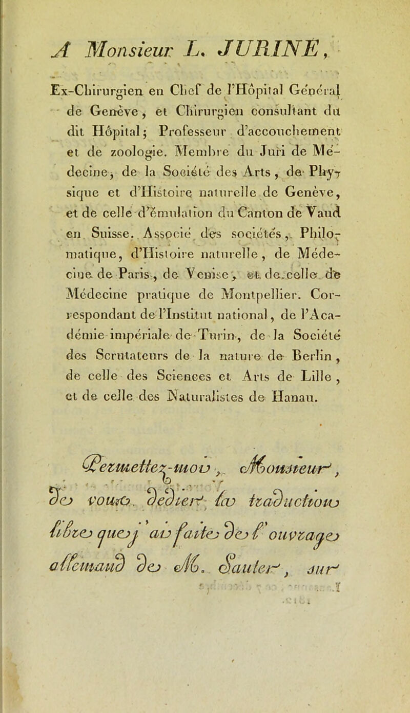 A Monsieur L* J URINE •-> * * < ■ -* Ex-Chirurgien en Chef de l’Hôpital General de Genève , et Chirurgien consultant du dit Hôpital; Professeur d’accouchement et de zoologie. Membre du Jui-i de Mé- decine, de la Société des Arts, detyPhy^ sique et d’Histoire naturelle de Genève, et de celle d’émulation du Canton de Vaud en Suisse. Associé dès sociétés,- Philo- matique, d’Hisloire naturelle, de Méde- cine de Paris , de Veniseet. de.celle dè Médecine pratique de Montpellier. Cor- respondant de l’Institut national, de l’Aca- démie impériale de Turin, de la Société des Scrutateurs de la nature de Berlin , de celle des Sciences et Arts de Lille , cl de celle des Naturalistes de Hanau. (Uezmettez- mo u } (Æomteur', oej voutO ‘Ùedvert ïm tzac) uct venu fvêzej jiiejj av j’aitej ( ouvzayej aucimvuè dej Uu, Sauter-'} dur'