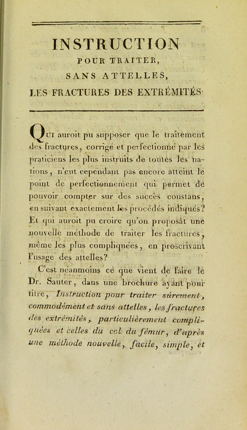 POUR TRAITER, SANS ATTELLES, LES FRACTURES DES EXTRÉMITÉS- auroït pu supposer que le traitement des fractures, corrigé et perfectionné par les praticiens les plus instruits de toutes les na- tions, n’eut cependant pas encore atteint Je point de perfectionnement qui- permet de pouvoir compter sur des succès conslans, en suivant exactement les procédés indiqués? Et qui auroit pu croire qu’on proposât une nouvelle méthode de traiter les fractures, même les plus compliquées, en proscrivant l’usage des attelles? C’est néanmoins cé que vient de faire le Dr. Sauter, dans une brochure ayant pour titre, Instruction pour traiter sûrement, commodément et sans attelles, le§ fractures des extrémitésy particulièrement compli- quées et celles du col du fémur, d’après une méthode nouvelle r facile, simple, et