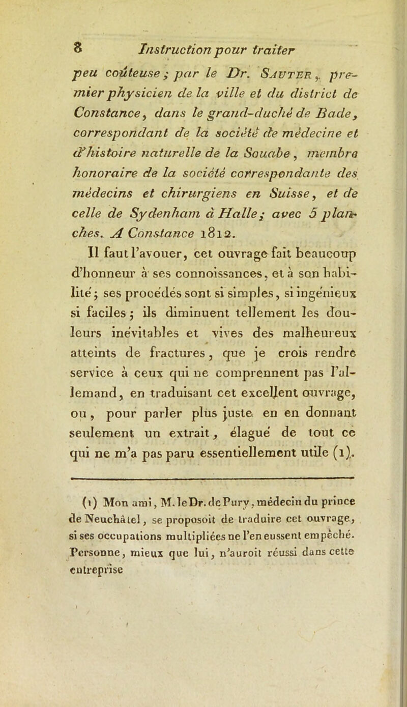 peu coûteuse ; par le Dr. Sauter pre- mier physicien de la ville et du district de Constance, dans le grand-ducliè de Bade, correspondant de la société de médecine et d?histoire naturelle de la Souabe , membre honoraire de la société correspondante des médecins et chirurgiens en Suisse, et de celle de Sydenham à Halle y avec 5 plan- ches. A Constance 1812. Il faut l’avouer, cet ouvrage fait beaucoup d’honneur à ses connoissances. et à son habi- lite j ses procédés sont si simples, si ingénieux si faciles ; ils diminuent tellement les dou- leurs inévitables et vives des malheureux atteints de fractures, que je crois rendre service à ceux qui ne comprennent pas l’al- lemand, en traduisant cet excellent ouvrage, ou , pour parler plus juste en en donnant seulement un extrait, élagué de tout ce qui ne m’a pas paru essentiellement utile (1). (1) Mon ami, M.leDr. ticPury, médecin du prince tle Neuchâtel, se proposoit de traduire cet ouvrage, si ses occupations multipliées ne l’en eussent em pêché. Personne, mieux que lui, n’auroit réussi dans cette entreprise