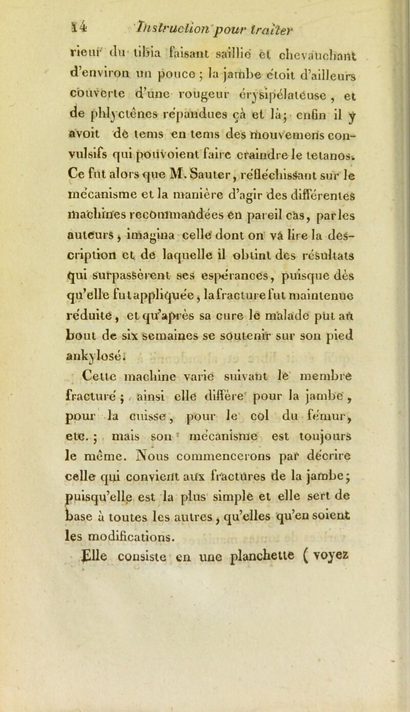 rieur du tibia faisant saillie et chevauchant d’environ un pouce ; la jambe étoit d’ailleurs couverte d’une rougeur érysipélateuse , et de phlyelénes répandues çà et là; enfin il y avoit de tems en tems des riiouvemerts con- vulsifs qui poiivoient faire craindre le tétanos. Ce fut alors que M. Sauter, réfléchissant sur le mécanisme et la manière d’agir des differentes machines recommandées en pareil cas, parles auteurs * imagina celle' dont on vâ lire la des- cription et de laquelle il obtint des résultats qui surpassèrent ses espérances, puisque dès qu’elle fut appliquée, la fracture fut maintenue réduite, et qtf’après sa cure le malade püt an bout de six semaines se soutenir sur son pied ankylosé. Cette machine varié suivant le membre fracturé ; ainsi elle diffère pour la jambe , pour la cuisse, pour le col du fémur, etc.; mais son 5 mécanisme est toujours le meme. Nous commencerons par décrire celle qui convient aux fractures de la jambe ; puisqu’elle est la plus simple et elle sert de base à toutes les autres, qu’elles qu’en soient les modifications. Elle consiste en une planchette ( voyez