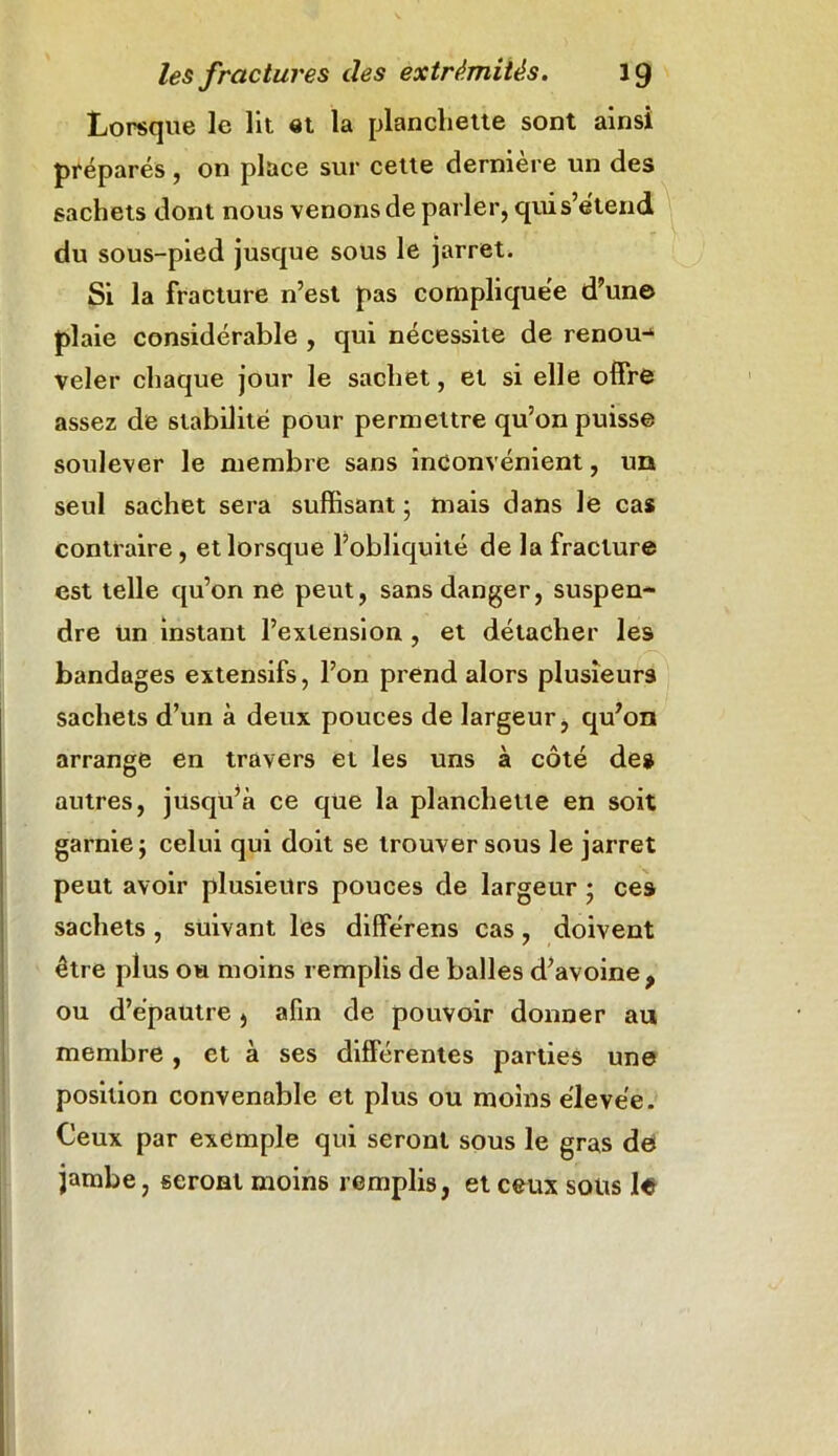 Lorsque le lit et la planchette sont ainsi préparés, on place sur cette dernière un des sachets dont nous venons de parler, qui s’étend du sous-pied jusque sous le jarret. Si la fracture n’est pas compliquée d’une plaie considérable , qui nécessite de renoua veler chaque jour le sachet, et si elle offre assez de stabilité pour permettre qu’on puisse soulever le membre sans inconvénient, un seul sachet sera suffisant ; mais dans le cas contraire , et lorsque l’obliquité de la fracture est telle qu’on ne peut, sans danger, suspen- dre un instant l’extension , et détacher les bandages extensifs, l’on prend alors plusieurs sachets d’un à deux pouces de largeur, qu’on arrange en travers et les uns à côté de» autres, jusqu’à ce que la planchette en soit garnie ; celui qui doit se trouver sous le jarret peut avoir plusieurs pouces de largeur ; ces sachets , suivant les différens cas, doivent être plus ou moins remplis de balles d’avoine, ou d’épautre, afin de pouvoir donner au membre , et à ses différentes parties une position convenable et plus ou moins élevée. Ceux par exemple qui seront sous le gras de jambe, seront moins remplis, et ceux sous le