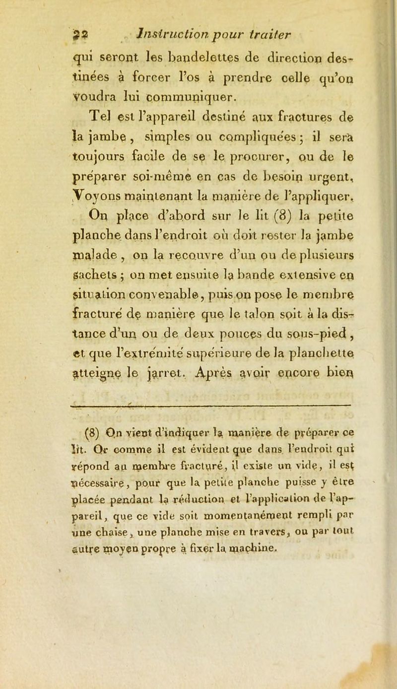 qui seront les bandelettes de direction des- tinées à forcer l’os à prendre celle qu’on voudra lui communiquer. Tel est l’appareil destiné aux fractures de la jambe , simples ou compliquées ; il sera toujours facile de se le procurer, ou de le préparer soi-même en cas de besoin urgent. Voyons maintenant la manière de l’appliquer. On place d’abord sur le lit (8) la petite planche dans l’endroit où doit rester la jambe malade , on la recouvre d’un ou de plusieurs sachets ; on met ensuite la bande extensive en situation convenable, puis on pose le membre fracturé dç manière que le talon soit à la dis- tance d’un ou de deux pouces du sous-pied , et que l’extrémité supérieure de la planchette atteigne le jarret. Après avoir encore bien (8) Qn vient d’indiquer la manière de préparer ce lit. Qr comme il est évident que dans l’endroit qui répond au meruhre fracturé, il existe un vide, il est nécessaire, pour que la petite planche puisse y être placée pendant la réduction et l’application de l’ap- pareil, que çe vide soit momentanément rempli par une chaise, une planche mise en travers, ou par tout autre moyen propre à fixer la machine.