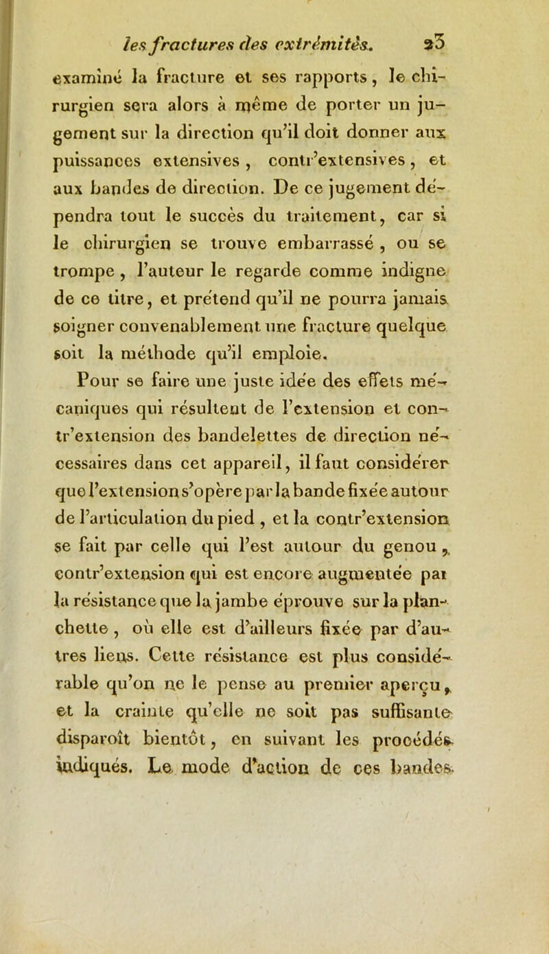 examine la fracture et ses rapports , le chi- rurgien sera alors à même de porter un ju- gement sur la direction qu’il doit donner aux puissances extensives , conti ’extensives , et aux bandes de direction. De ce jugement dé- pendra tout le succès du traitement, car si le chirurgien se trouve embarrassé , ou se trompe , l’auteur le regarde comme indigne de ce litre, et prétend qu’il ne pourra jamais soigner convenablement une fracture quelque soit la méthode qu’il emploie. Pour se faire une juste idée des effets mé- caniques qui résultent de l’extension et con- tr’extension des bandelettes de direction né- cessaires dans cet appareil, il faut considérer que l’extension s’opère par la bande fixée autour de l’articulation du pied , et la contr’extension se fait par celle qui l’est autour du genou contr’extension qui est encore augmentée par la résistance que la jambe éprouve sur la plan- chette , où elle est d’ailleurs fixée par d’au- tres liens. Cette résistance est plus considé- rable qu’on n,e le pense au premier aperçu * et la crainte qu’elle ne soit pas suffisante disparoît bientôt, en suivant les prooédé^ indiqués. Le mode d’action de ces bandes.