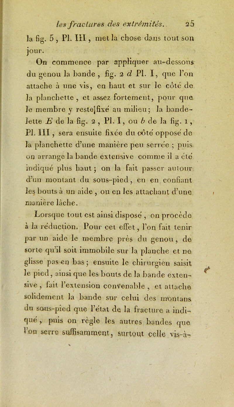 la fig. 5 , PI. XII, met la chose dans tout son jour. On commence par appliquer au-dessous du genou la bande , fig. 2 d PI. I, que l’on attache à une vis, en haut et sur le coté de la planchette, et assez fortement, pour que le membre y reste]fixe au milieu; la bande- lette E de la fig. 2 , PI. I, ou b de la fig. 1, PI. III , sera ensuite fixée du côte' opposé de la planchette d’une manière peu serrée ; puis, on arrange la bande extensive comme il a été indiqué plus haut ; on la fait passer autoujr d’un montant du sous-pied, en en confiant les bouts à un aide , ou en les attachant d’une manière lâche. Lorsque tout est ainsi disposé , on procède à la réduction. Pour cet effet, l’on fait tenir par un aide le membre près du genou , de sorte qu’il soit immobile sur la planche et ne glisse pas en bas; ensuite le chirurgien saisit le pied, ainsi que les bouts de la bande exten- sive , lait l’extension convenable , et attache solidement la bande sur celui des m'ontans du sous-pied que l’état de la fracture a indi- qué , puis on règle les autres bandes que l’on serre suffisamment, surtout celle vis-à-