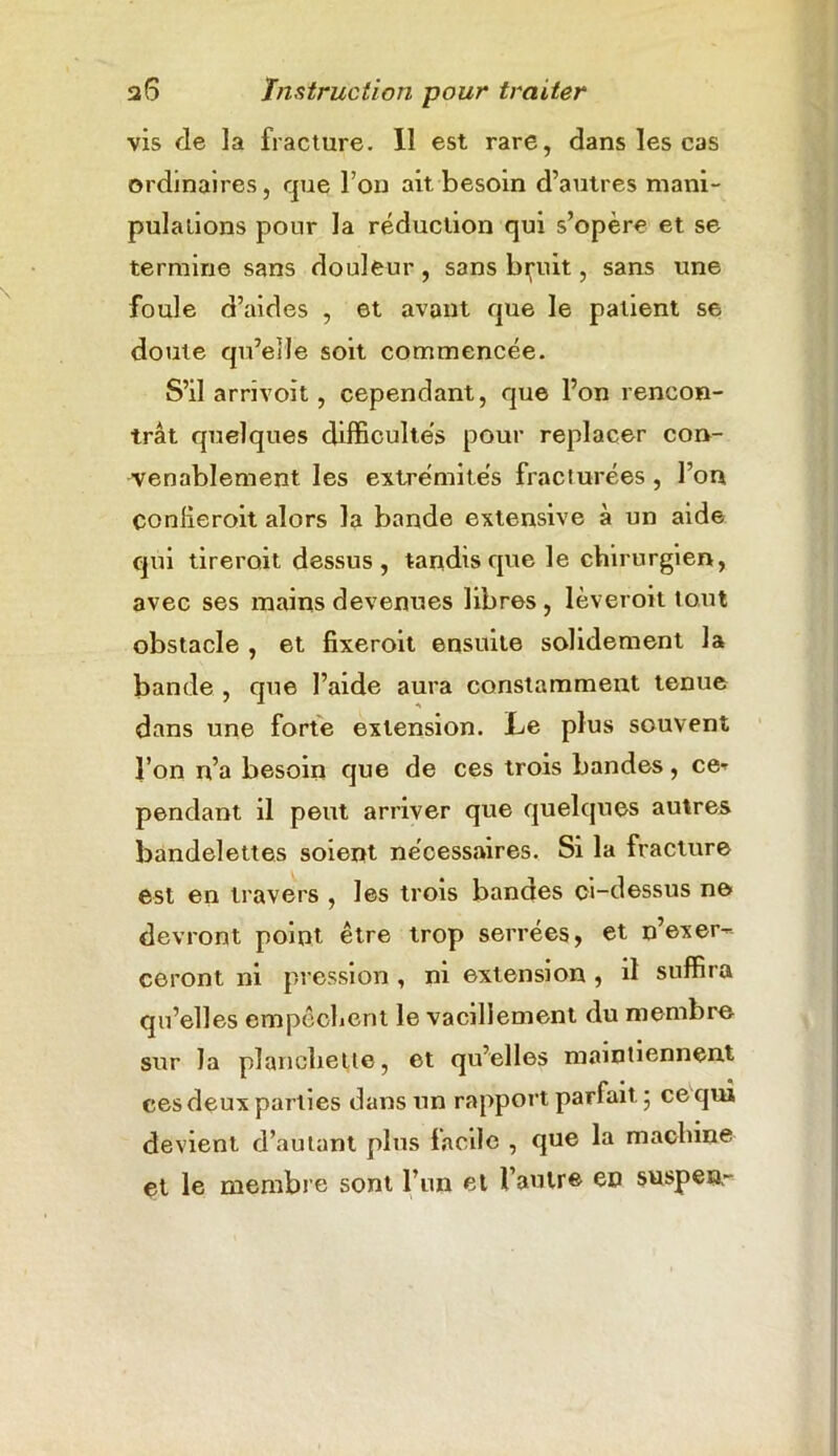 vis de la fracture. Il est rare, dans les cas ordinaires, que l’on ait besoin d’autres mani- pulations pour la réduction qui s’opère et se termine sans douleur, sans bruit, sans une foule d’aides , et avant que le patient se doute qu’elle soit commencée. S’il arrivoit, cependant, que l’on rencon- trât quelques difficultés pour replacer con- venablement les extrémités fracturées, l’on conlieroit alors la bande extensive à un aide qui tireroit dessus, tandis que le chirurgien, avec ses mains devenues libres , lèveroit tout obstacle , et fixeroit ensuite solidement la bande , que l’aide aura constamment tenue dans une forte extension. Le plus souvent l’on n’a besoin que de ces trois bandes, ce^ pendant il peut arriver que quelques autres bandelettes soient nécessaires. Si la fracture est en travers , les trois bandes ci-dessus ne devront point être trop serrées, et n’exer-- ceront ni pression , ni extension , il suffira qu’elles empêchent le vacillement du membre sur la planchette, et qu’elles maintiennent ees deux parties dans un rapport parfait ; ce qui devient d’autant plus facile , que la machine et le membre sont l’un et l’autre en suspens