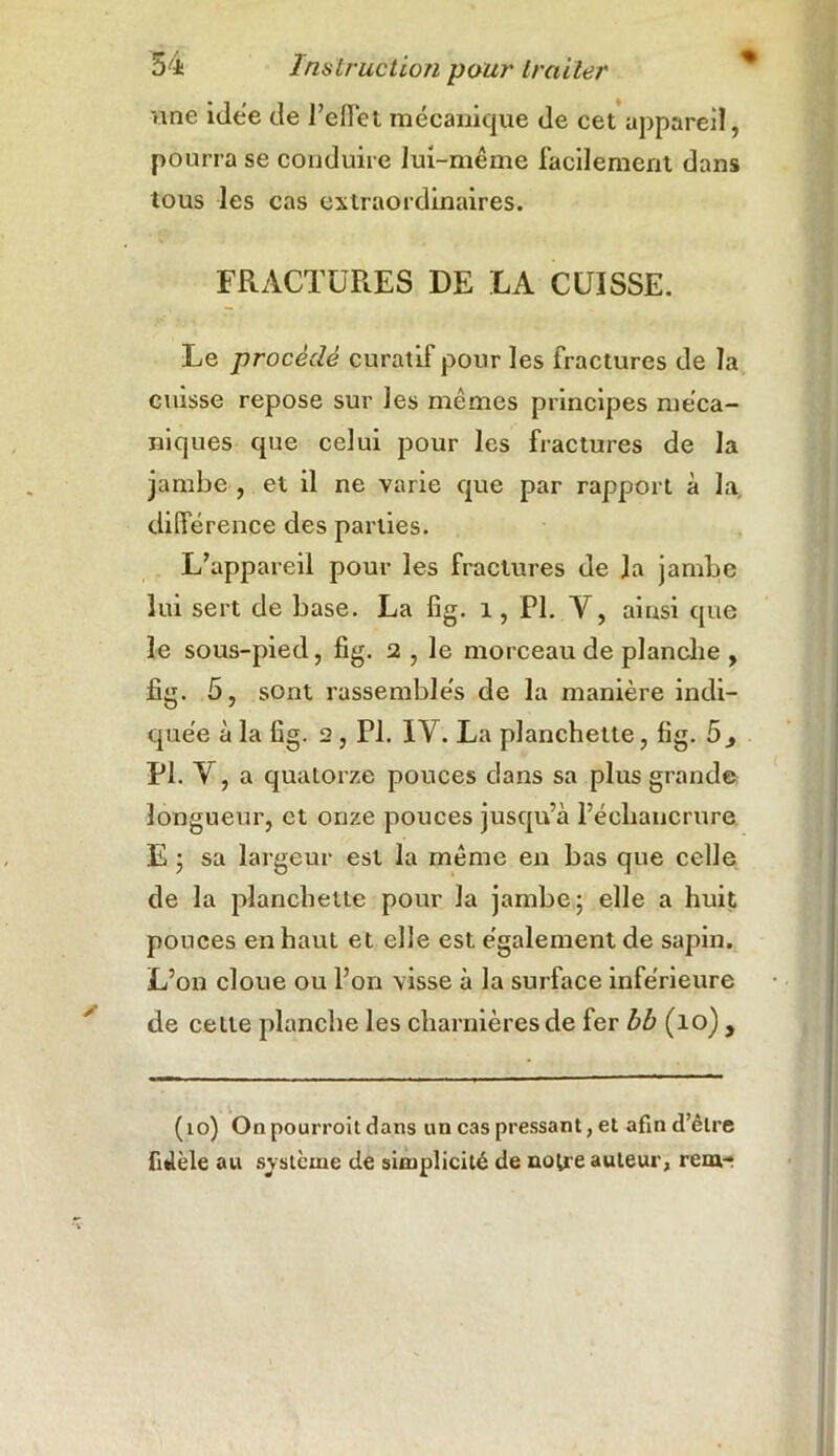 une idée de 1’effet mécanique de cet appareil, pourra se conduire lui-même facilement dans tous les cas extraordinaires. FRACTURES DE LA CUISSE. Le procédé curatif pour les fractures de la cuisse repose sur les mêmes principes méca- niques que celui pour les fractures de la jambe , et il ne varie que par rapport à la différence des parties. L’appareil pour les fractures de la jambe lui sert de base. La fig. i, PI. Y, ainsi que le sous-pied, fig. 2 , le morceau de planche , fig. 5, sont rassemblés de la manière indi- quée à la fig. 2 , PI. IY. La planchette, fig. 5> PI. Y, a quatorze pouces dans sa plus grande longueur, et onze pouces jusqu’à l’échancrure E ; sa largeur est la même en bas que celle de la planchette pour la jambe; elle a huit ponces en haut et elle est également de sapin. L’on cloue ou l’on visse à la surface inférieure de celle planche les charnières de fer bb (10) , (10) On pourroit dans un cas pressant, et afin d’être fidèle au sy stème de simplicité de notre auteur, rem-