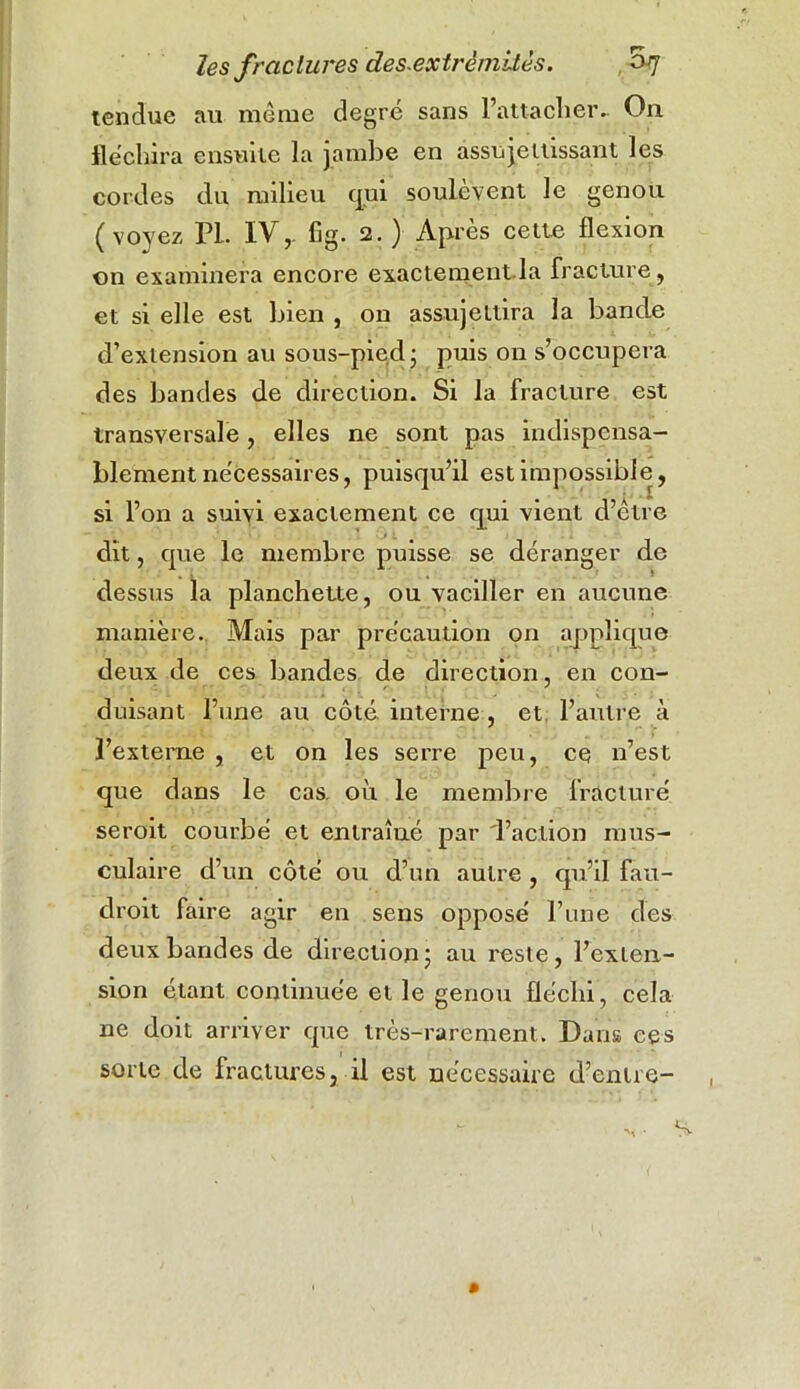 tendue au même degré sans l’attacher- On fléchira ensuite la jambe en assujettissant les cordes du milieu qui soulèvent le genou (vo)'ez PL IVr fig. 2. ) Après cette flexion on examinera encore exactement la fracture, et si elle est bien , on assujettira la bande d’extension au sous-pied- puis on s’occupera des bandes de direction. Si la fracture est transversale , elles ne sont pas indispensa- blement nécessaires, puisqu’il est impossible, si l’on a suivi exactement ce qui vient d’être dit, que le membre puisse se déranger de dessus la planchette, ou vaciller en aucune manière. Mais par précaution on applique deux de ces bandes de direction, en con- duisant l’une au côté interne , et. l’autre à l’externe , et on les serre peu, ce n’est que dans le cas. où le membre fracturé seroit courbé et entraîué par 'l’action mus- culaire d’un côté ou d’un autre , qu’il fau- drait faire agir en sens opposé l’une des deux bandes de direction ; au reste, l’exten- sion étant continuée et le genou fléchi, cela ne doit arriver que très-rarement. Dans ces sorte de fractures, il est nécessaire d’entre-