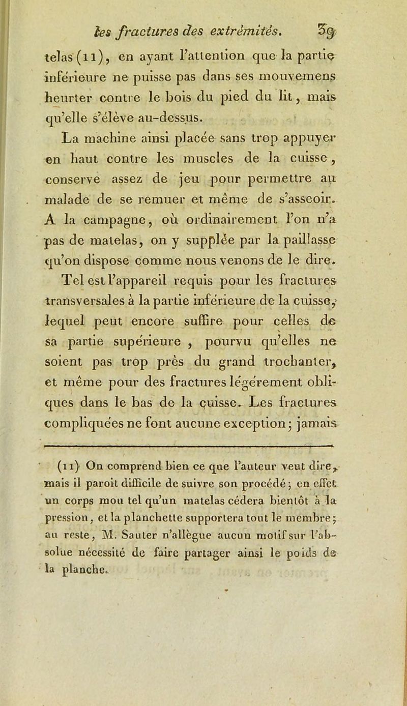 telas (il), en ayant l’attention que la partie inferieure ne puisse pas dans ses mouvemens heurter contre le bois du piecl du lit, mais qu’elle s’élève au-dessus. La machine ainsi placée sans trop appuyer en haut contre les muscles de la cuisse, conserve assez de jeu pour permettre au malade de se remuer et même de s’asseoir. A la campagne, où ordinairement l’on n’a pas de matelas, on y supplée par la paillasse qu’on dispose comme nous venons de le dire. Tel est l’appareil requis pour les fractures transversales à la partie inférieure de la cuisse,1 lequel peut encore suffire pour celles de sa partie supérieure , pourvu qu’elles ne soient pas trop près du grand trochanter, et même pour des fractures légèrement obli- ques dans le bas de la cuisse. Les fractures compliquées ne font aucune exception 5 jamais (11) On comprend bien ce que Fauteur veut dire, mais il paroit difficile de suivre son procédé; en effet un corps mou tel qu’un matelas cédera bientôt à la pression, et la planchette supportera tout le membre; au reste, M. Sauter n’allègue aucun molifsur l’ab- solue nécessité de faire partager ainsi le poids ds la planche.