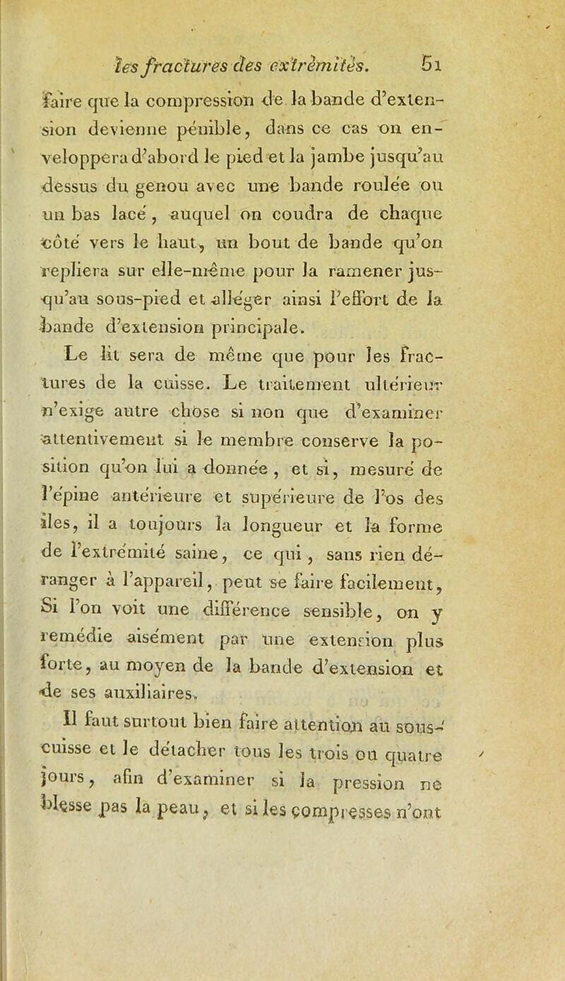 faire que la compression de la bande d’exten- sion devienne pénible, dans ce cas on en- veloppera d’abord le pied et la jambe jusqu’au dessus du genou avec une bande roulée ou un bas lacé , auquel on coudra de chaque «ôté vers le haut, un bout de bande qu’on repliera sur elle-même pour la ramener jus- qu’au sous-pied et alléger ainsi l’effort de la •bande d’extension principale. Le lit sera de même que pour les Frac- tures de la cuisse. Le traitement ultérieur n’exige autre chose si non que d'examiner attentivement si le membre conserve la po- sition qu’on lui a donnée , et si, mesuré de î’e'pine antérieure et supérieure de l’os des îles, il a toujours la longueur et la forme de 1 extrémité saine, ce qui, sans rien dé- ranger a l’appareil, peut se faire facilement, Si Ion voit une différence sensible, on y remedie aisément par une extension plus forte, au moyen de la bande d’extension et de ses auxiliaires. Il faut surtout bien faire attention au sous- cuisse et le détacher tous les trois ou quatre jours, afin d’examiner si la pression ne blçsse pas la peau, et si les çompresses n’ont