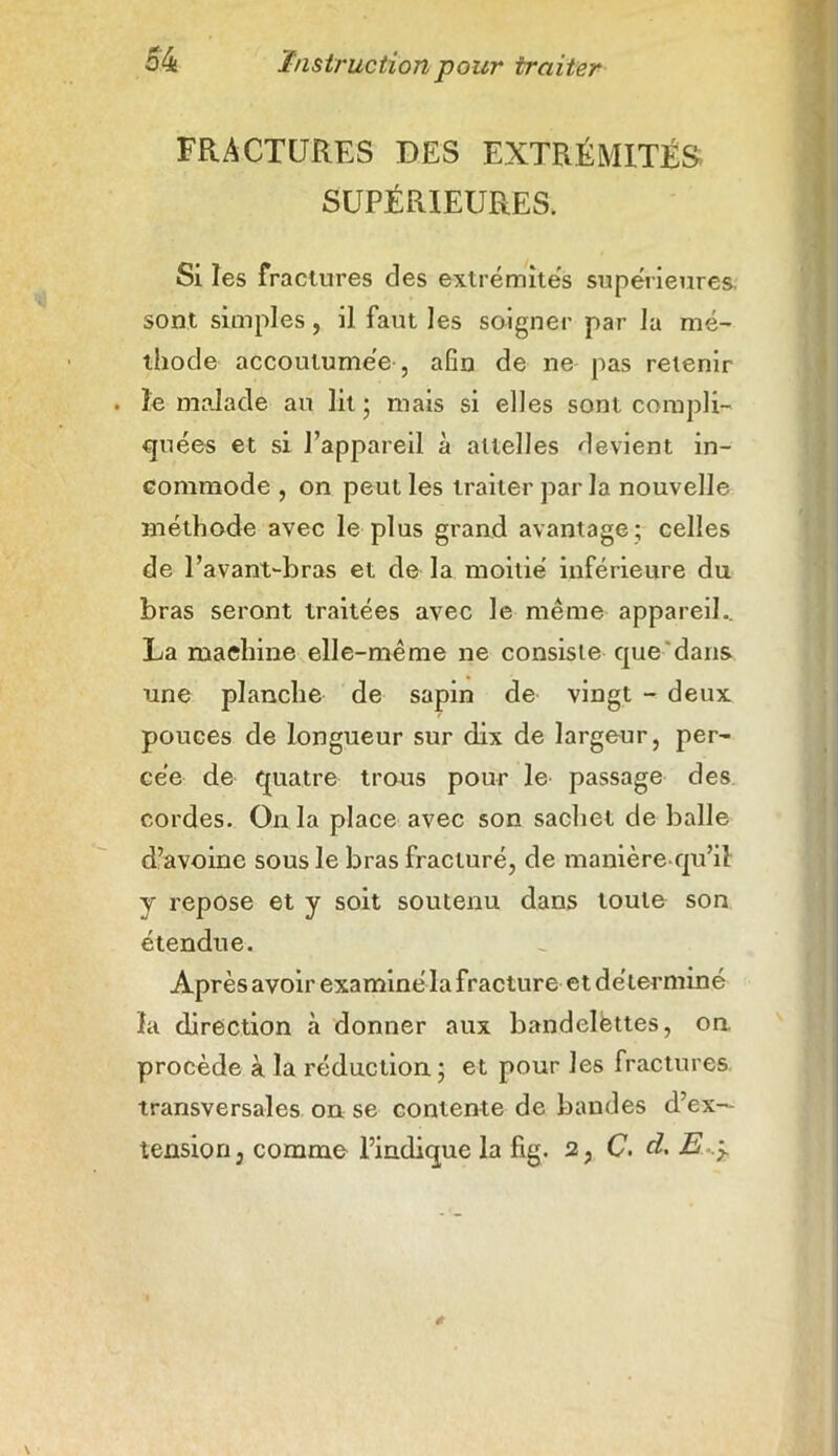 FRACTURES DES EXTRÉMITÉS SUPÉRIEURES. Si les fractures des extrémités supérieures, sont simples, il faut les soigner par la mé- thode accoutumée , afin de ne pas retenir . le malade au lit ; mais si elles sont compli- quées et si l’appareil à attelles devient in- commode , on peut les traiter par la nouvelle méthode avec le plus grand avantage ; celles de l’avant-bras et de la moitié inférieure du bras seront traitées avec le même appareil.. La machine elle-même ne consiste que dans une planche de sapin de vingt - deux pouces de longueur sur dix de largeur, per- cée de quatre trous pour le passage des cordes. On la place avec son sachet de balle d’avoine sous le bras fracturé, de manière qu’il y repose et y soit soutenu dans toute son étendue. Après avoir examiné la fracture et déterminé la direction à donner aux bandelettes, on procède à la réduction ; et pour les fractures transversales on se contente de bandes d’ex- tension, comme l’indique la fig. 2, C. d, E .5.