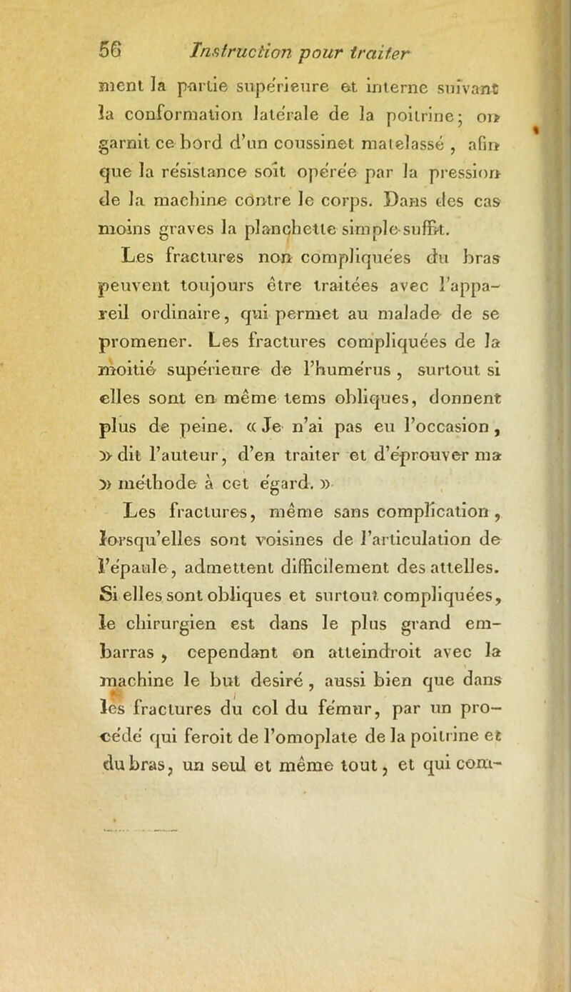 ment la p-arlie supérieure et interne suivant la conformation latérale de la poitrine ; 01* garnit ce bord d’un coussinet matelassé , afin que la re'sislance soit opérée par la pression de la machine contre le corps. Dans des cas moins graves la planchette sim pie-suffit. Les fractures non compliquées du bras peuvent toujours être traitées avec l’appa- reil ordinaire, qui permet au malade de se promener. Les fractures compliquées de la moitié supérieure de l’humérus , surtout si elles sont en même tems obliques, donnent plus de peine. « Je n’ai pas eu l’occasion , y> dit l’auteur, d’en traiter et d’éprouver ma )> méthode à cet égard. » Les fractures, même sans complication , lorsqu’elles sont voisines de l’articulation de l’épaule, admettent difficilement des attelles. Si elles sont obliques et surtout compliquées, le chirurgien est dans le plus grand em- barras , cependant on atteindroit avec la machine le but désiré , aussi bien que dans lès fractures du col du fémur, par un pro- cédé qui feroit de l’omoplate de la poitrine et du bras, un seul et même tout, et qui com-